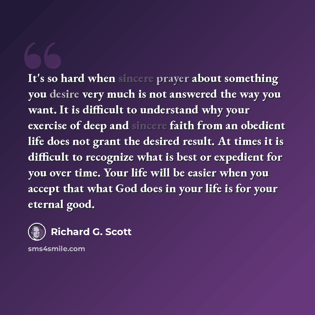 “It's so hard when sincere prayer about something you desire very much is not answered the way you want. It is difficult to understand why your exercise of deep and sincere faith from an obedient life does not grant the desired result. At times it is difficult to recognize what is best or expedient…” quote by Richard G. Scott