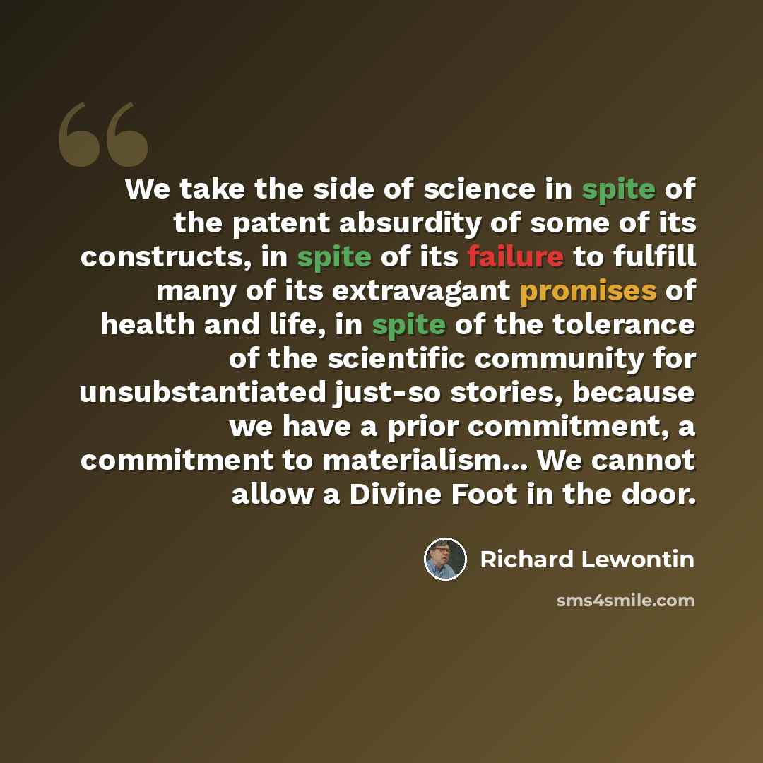 “We take the side of science in spite of the patent absurdity of some of its constructs, in spite of its failure to fulfill many of its extravagant promises of health and life, in spite of the tolerance of the scientific community for unsubstantiated just-so stories, because we have a prior…” quote by Richard Lewontin