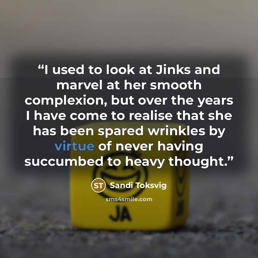“I used to look at Jinks and marvel at her smooth complexion, but over the years I have come to realise that she has been spared wrinkles by virtue of never having succumbed to heavy thought.” quote by Sandi Toksvig