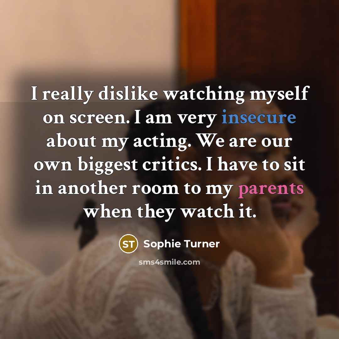 “I really dislike watching myself on screen. I am very insecure about my acting. We are our own biggest critics. I have to sit in another room to my parents when they watch it.” quote by Sophie Turner