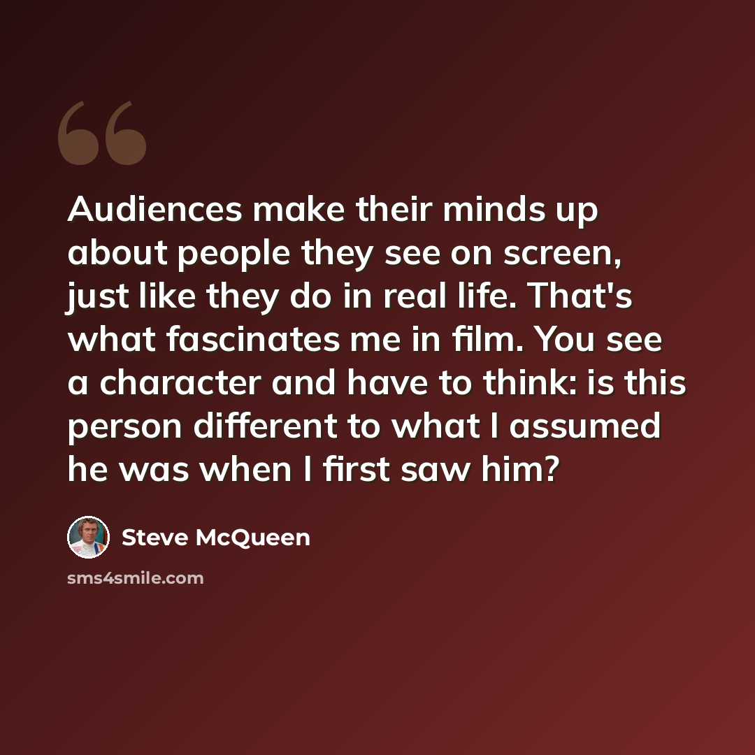 “Audiences make their minds up about people they see on screen, just like they do in real life. That's what fascinates me in film. You see a character and have to think: is this person different to what I assumed he was when I first saw him?” quote by Steve McQueen