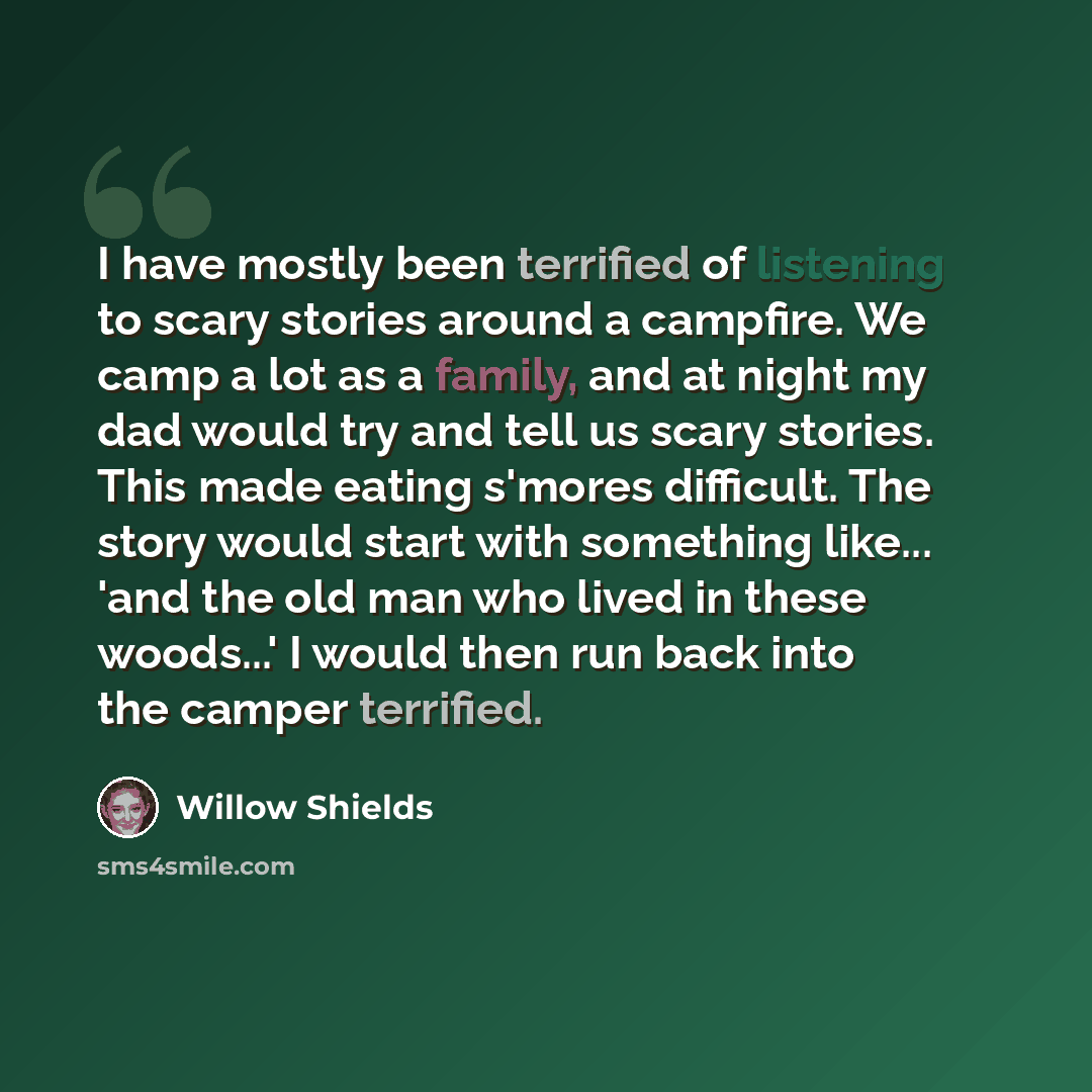 “I have mostly been terrified of listening to scary stories around a campfire. We camp a lot as a family, and at night my dad would try and tell us scary stories. This made eating s'mores difficult. The story would start with something like... 'and the old man who lived in these woods...' I would…” quote by Willow Shields