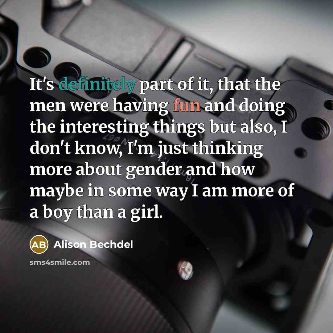 “It's definitely part of it, that the men were having fun and doing the interesting things but also, I don't know, I'm just thinking more about gender and how maybe in some way I am more of a boy than a girl.” quote by Alison Bechdel