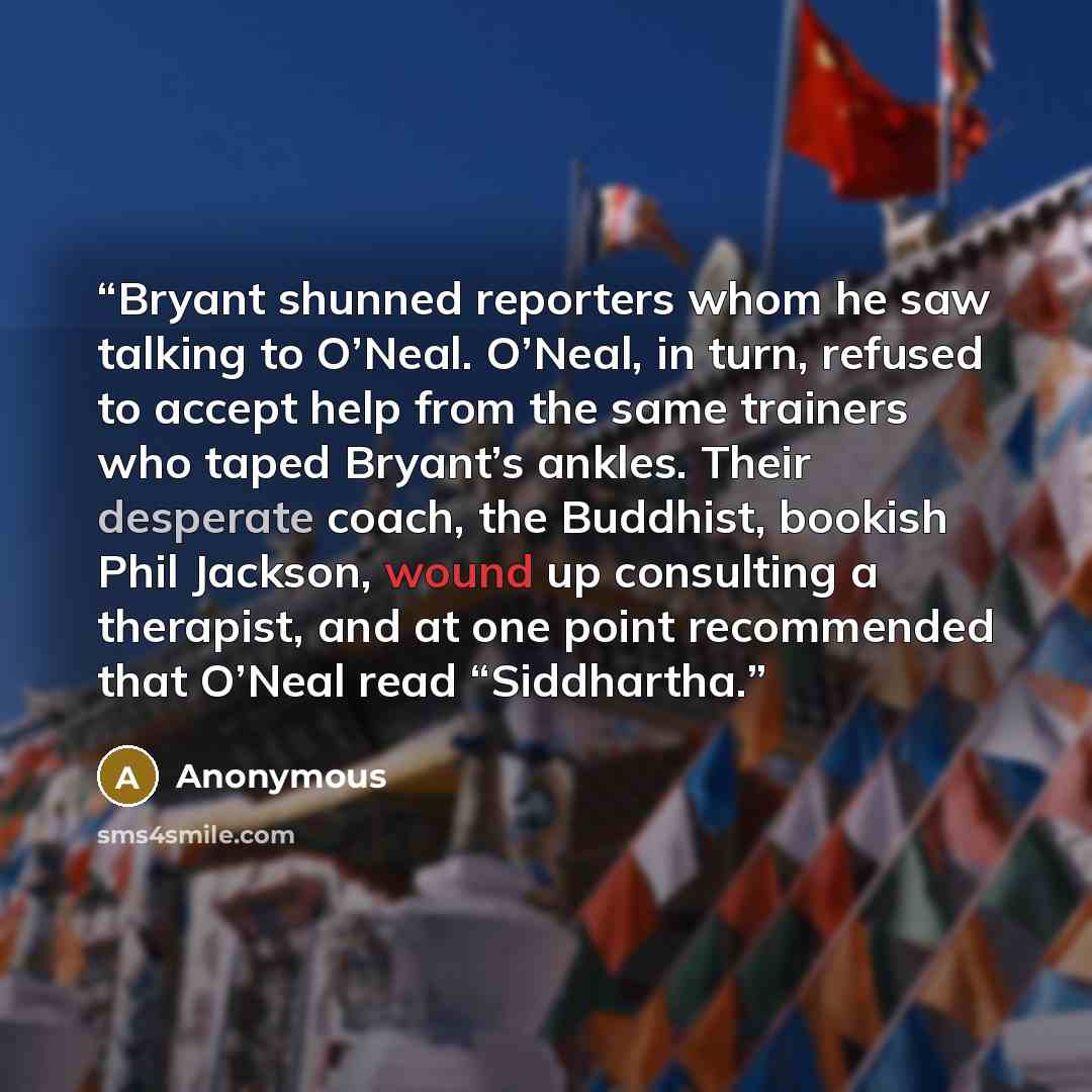 “Bryant shunned reporters whom he saw talking to O’Neal. O’Neal, in turn, refused to accept help from the same trainers who taped Bryant’s ankles. Their desperate coach, the Buddhist, bookish Phil Jackson, wound up consulting a therapist, and at one point recommended that O’Neal read “Siddhartha.” quote by Anonymous