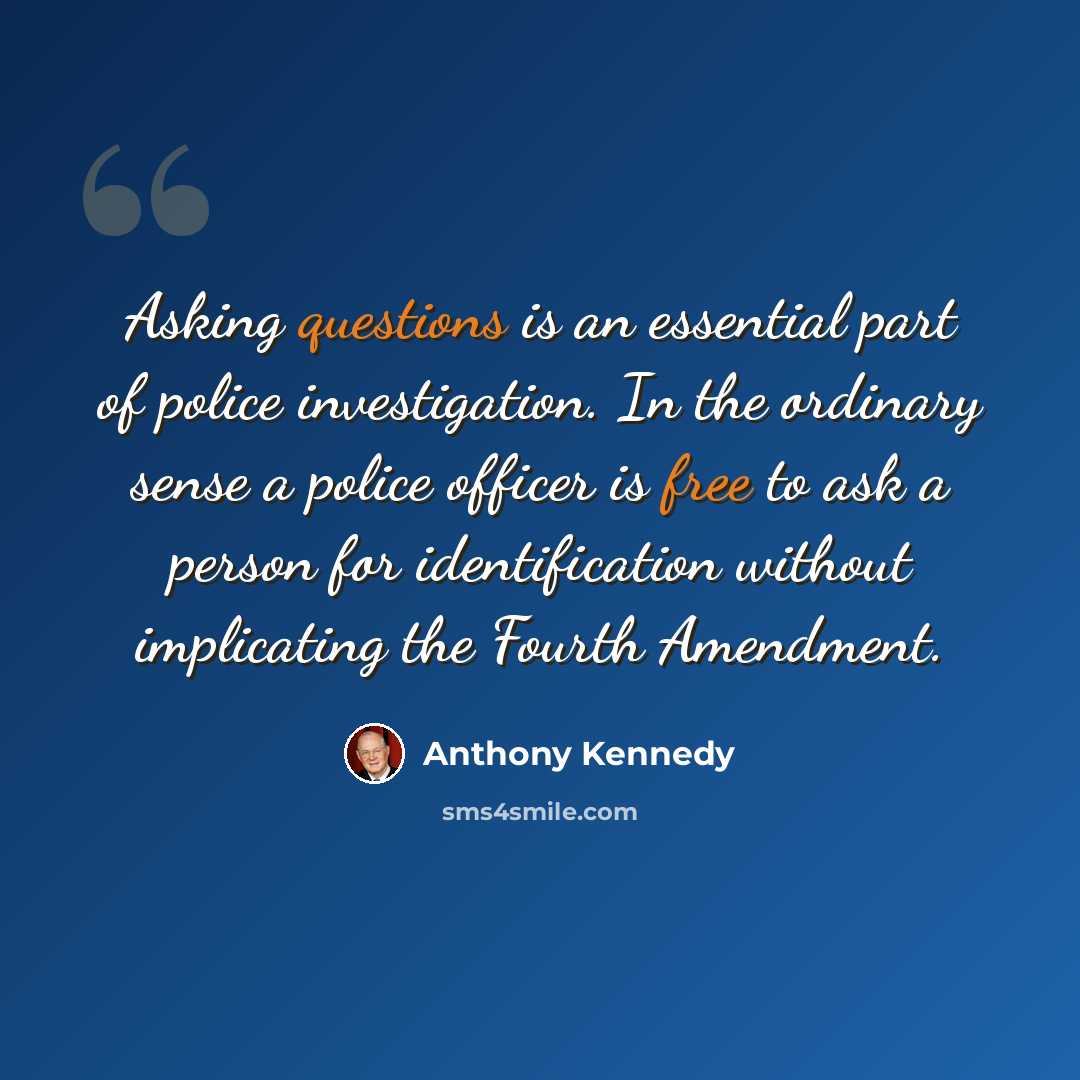 “Asking questions is an essential part of police investigation. In the ordinary sense a police officer is free to ask a person for identification without implicating the Fourth Amendment.” quote by Anthony Kennedy