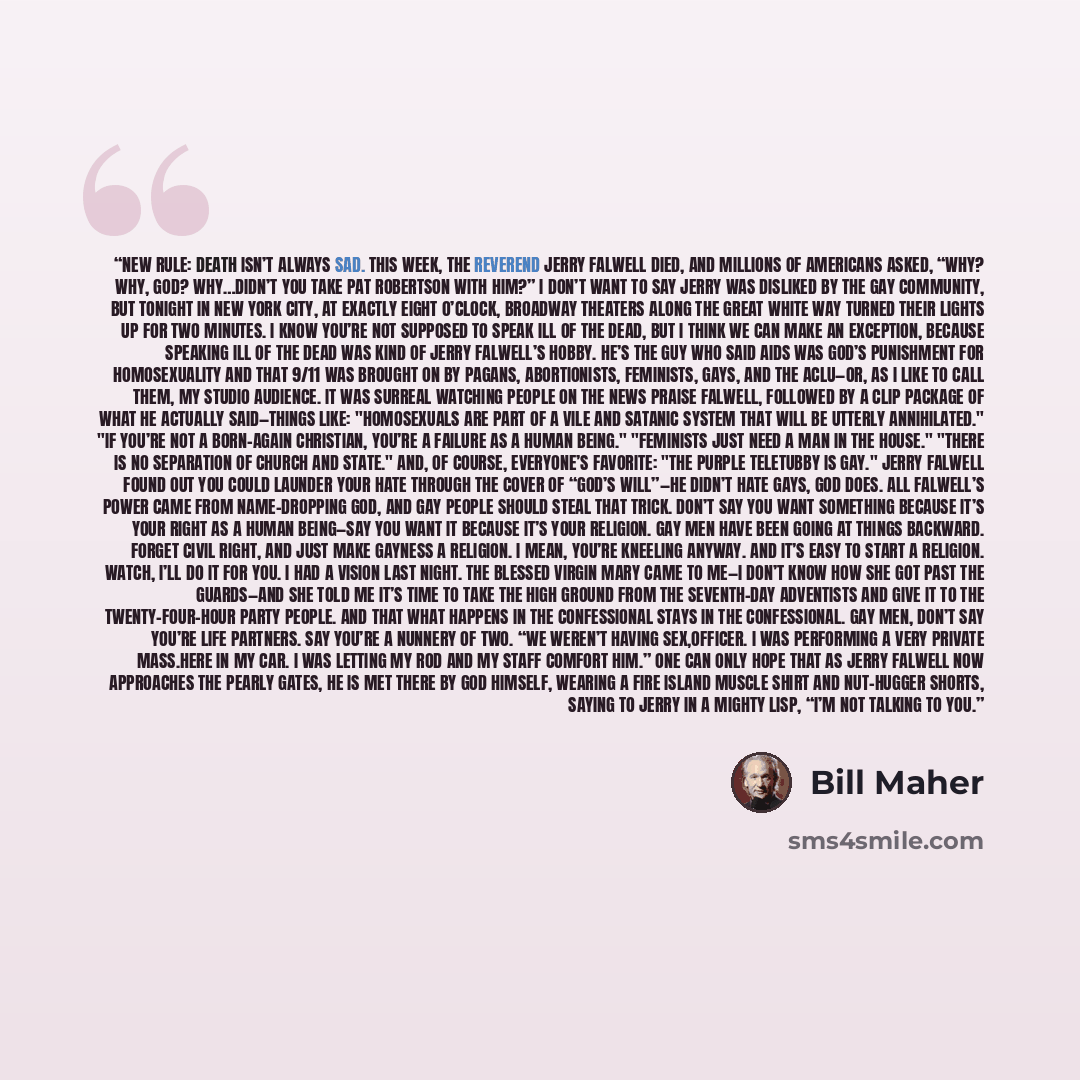 “New Rule: Death isn’t always sad. This week, the Reverend Jerry Falwell died, and millions of Americans asked, “Why? Why, God? Why…didn’t you take Pat Robertson with him?” I don’t want to say Jerry was disliked by the gay community, but tonight in New York City, at exactly eight o’clock, Broadway…” quote by Bill Maher