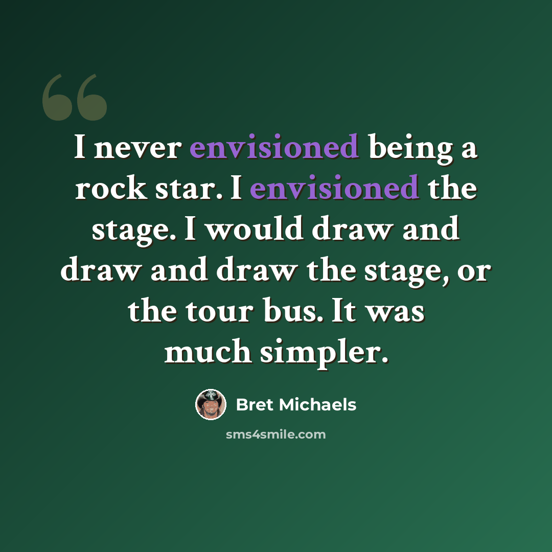 “I never envisioned being a rock star. I envisioned the stage. I would draw and draw and draw the stage, or the tour bus. It was much simpler.” quote by Bret Michaels