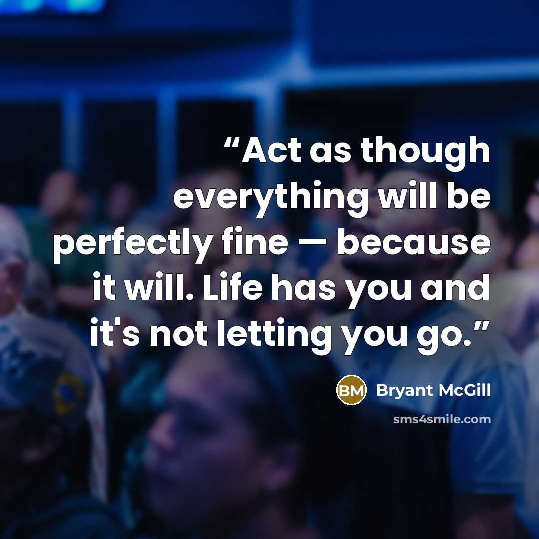 “Act as though everything will be perfectly fine — because it will. Life has you and it's not letting you go.” quote by Bryant McGill