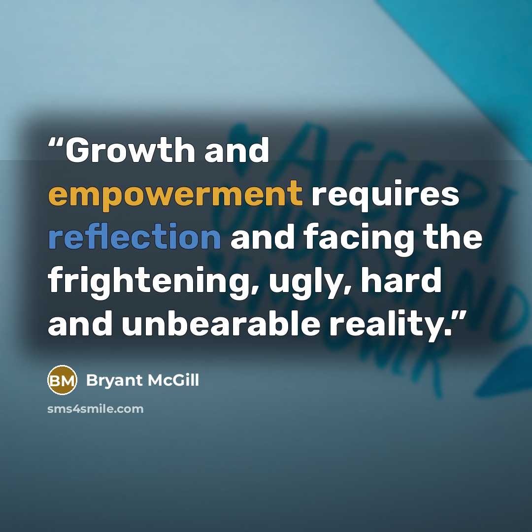 “Growth and empowerment requires reflection and facing the frightening, ugly, hard and unbearable reality.” quote by Bryant McGill