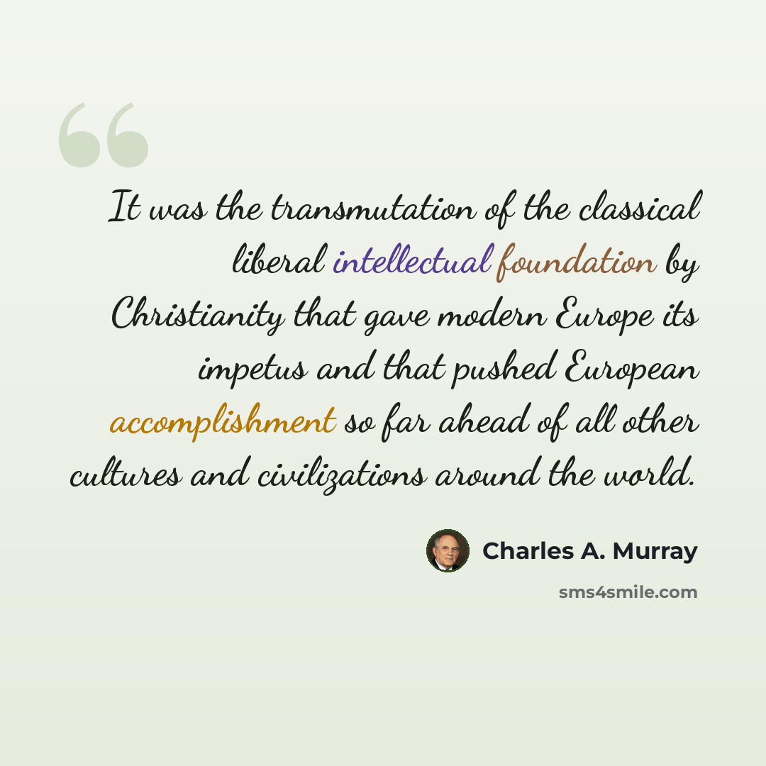 “It was the transmutation of the classical liberal intellectual foundation by Christianity that gave modern Europe its impetus and that pushed European accomplishment so far ahead of all other cultures and civilizations around the world.” quote by Charles A. Murray