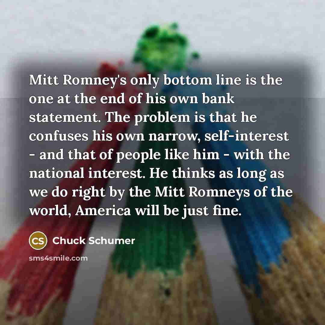 “Mitt Romney's only bottom line is the one at the end of his own bank statement. The problem is that he confuses his own narrow, self-interest - and that of people like him - with the national interest. He thinks as long as we do right by the Mitt Romneys of the world, America will be just fine.” quote by Chuck Schumer