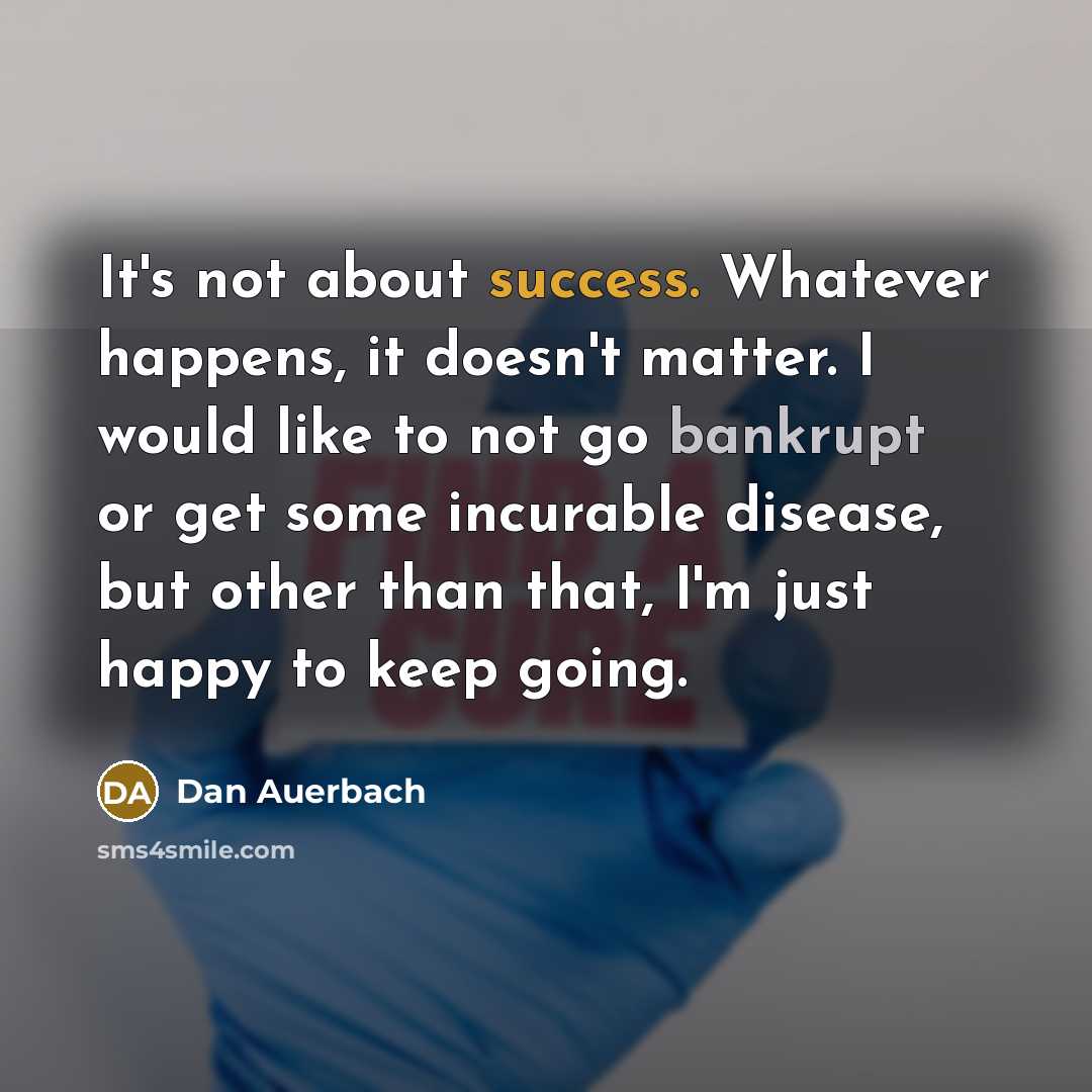 “It's not about success. Whatever happens, it doesn't matter. I would like to not go bankrupt or get some incurable disease, but other than that, I'm just happy to keep going.” quote by Dan Auerbach