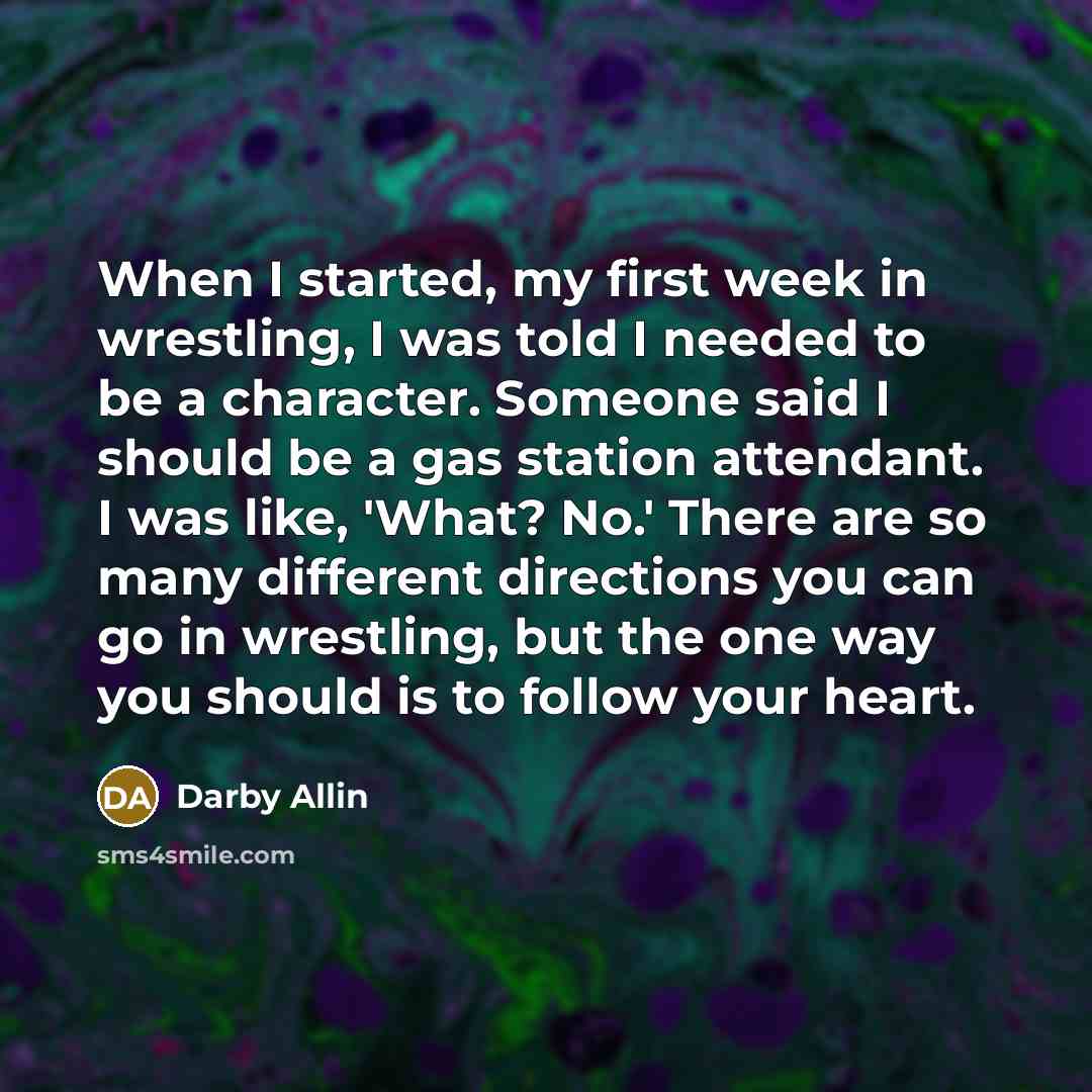 “When I started, my first week in wrestling, I was told I needed to be a character. Someone said I should be a gas station attendant. I was like, 'What? No.' There are so many different directions you can go in wrestling, but the one way you should is to follow your heart.” quote by Darby Allin