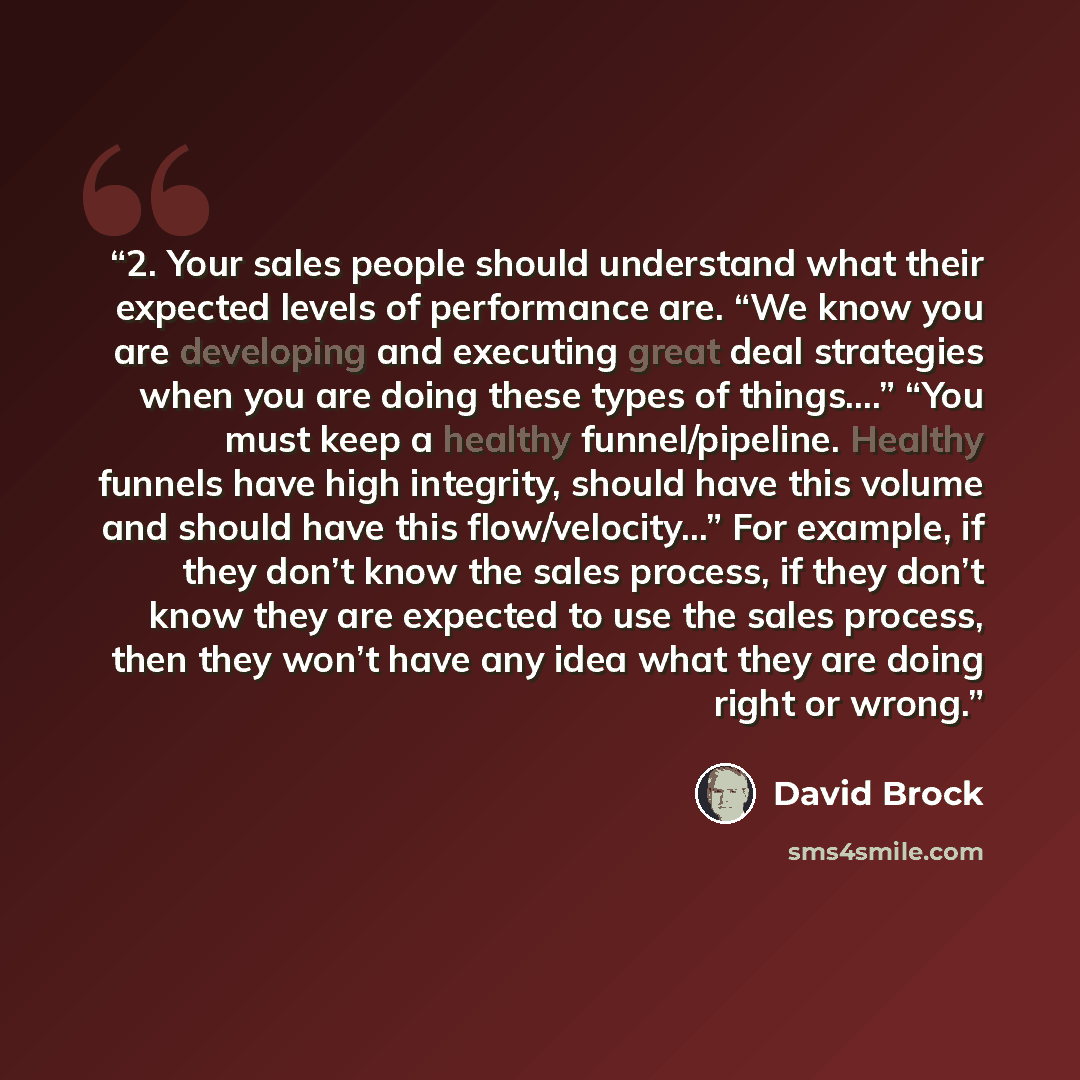 “2. Your sales people should understand what their expected levels of performance are. “We know you are developing and executing great deal strategies when you are doing these types of things….” “You must keep a healthy funnel/pipeline. Healthy funnels have high integrity, should have this volume…” quote by David Brock