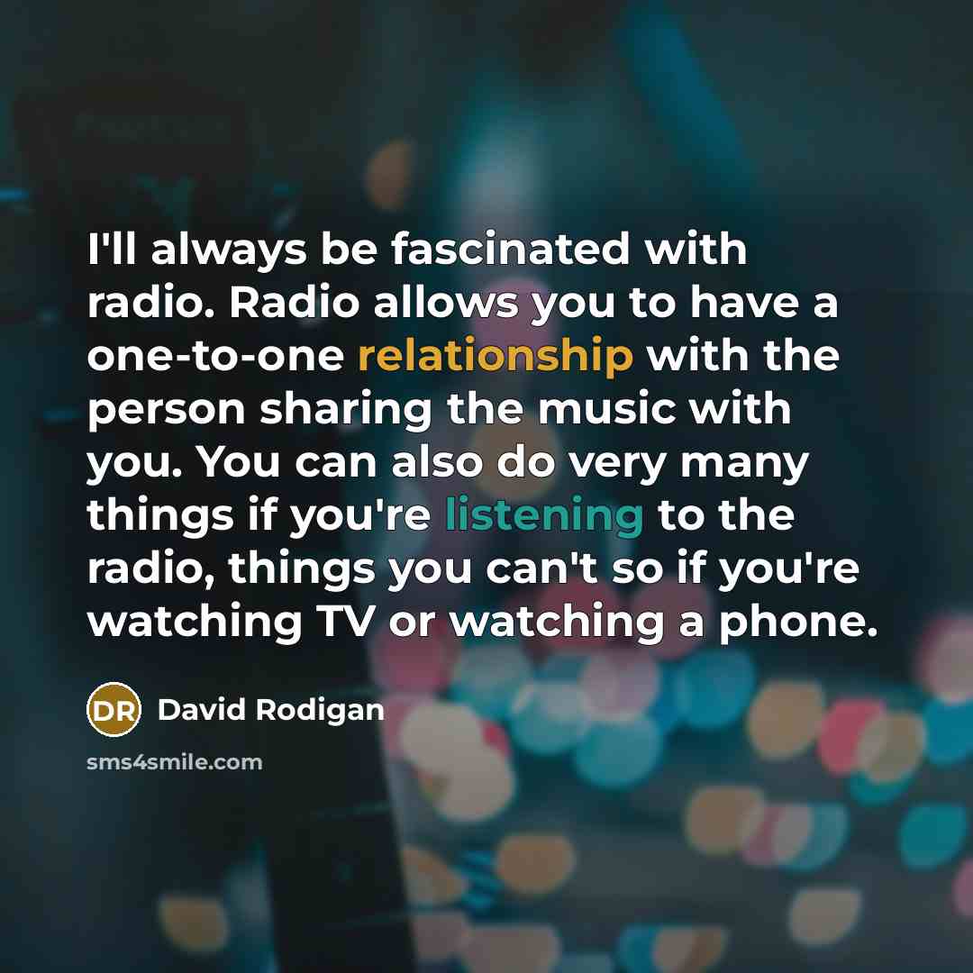 “I'll always be fascinated with radio. Radio allows you to have a one-to-one relationship with the person sharing the music with you. You can also do very many things if you're listening to the radio, things you can't so if you're watching TV or watching a phone.” quote by David Rodigan