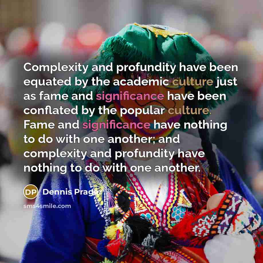 “Complexity and profundity have been equated by the academic culture just as fame and significance have been conflated by the popular culture. Fame and significance have nothing to do with one another; and complexity and profundity have nothing to do with one another.” quote by Dennis Prager