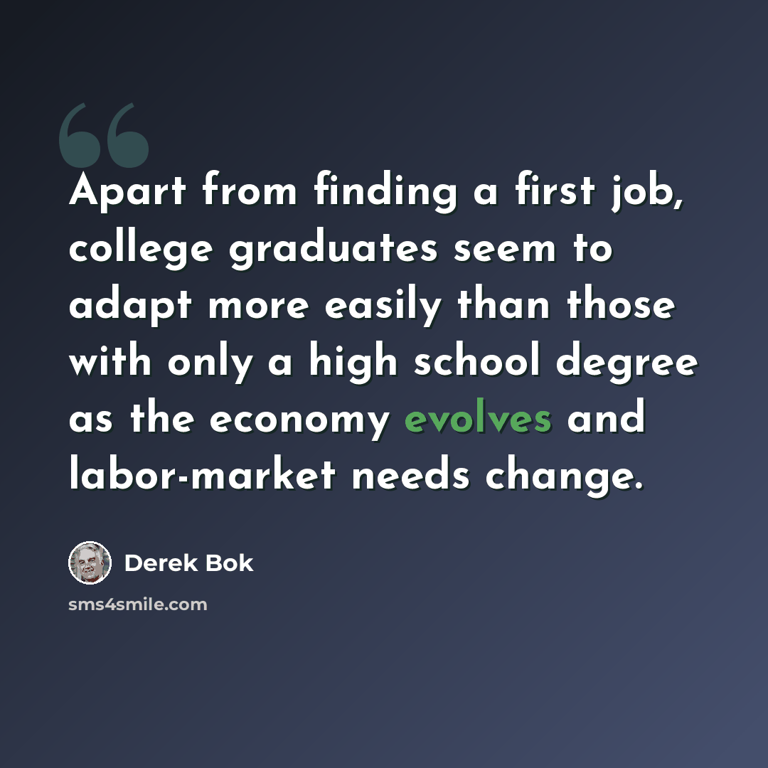 “Apart from finding a first job, college graduates seem to adapt more easily than those with only a high school degree as the economy evolves and labor-market needs change.” quote by Derek Bok