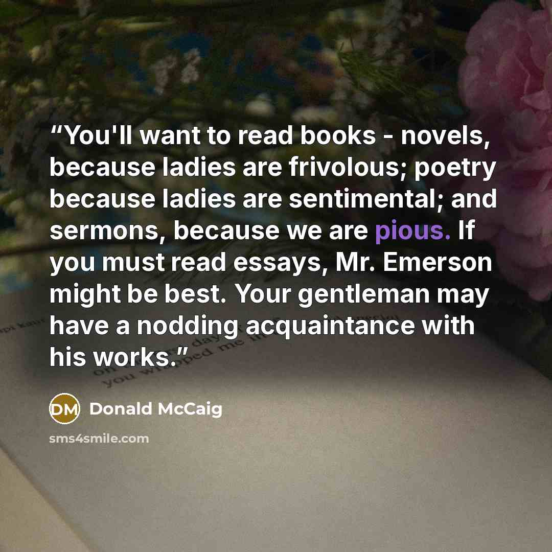 “You'll want to read books - novels, because ladies are frivolous; poetry because ladies are sentimental; and sermons, because we are pious. If you must read essays, Mr. Emerson might be best. Your gentleman may have a nodding acquaintance with his works.” quote by Donald McCaig