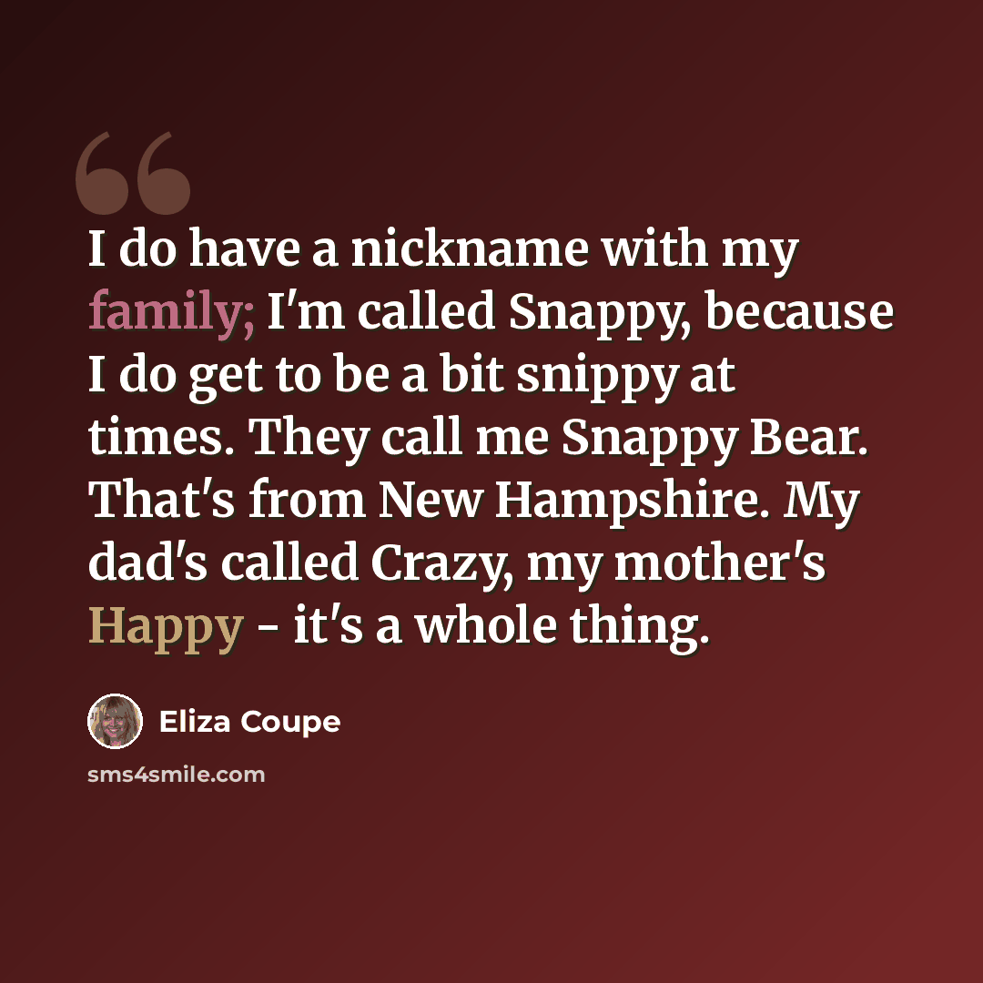 “I do have a nickname with my family; I'm called Snappy, because I do get to be a bit snippy at times. They call me Snappy Bear. That's from New Hampshire. My dad's called Crazy, my mother's Happy - it's a whole thing.” quote by Eliza Coupe