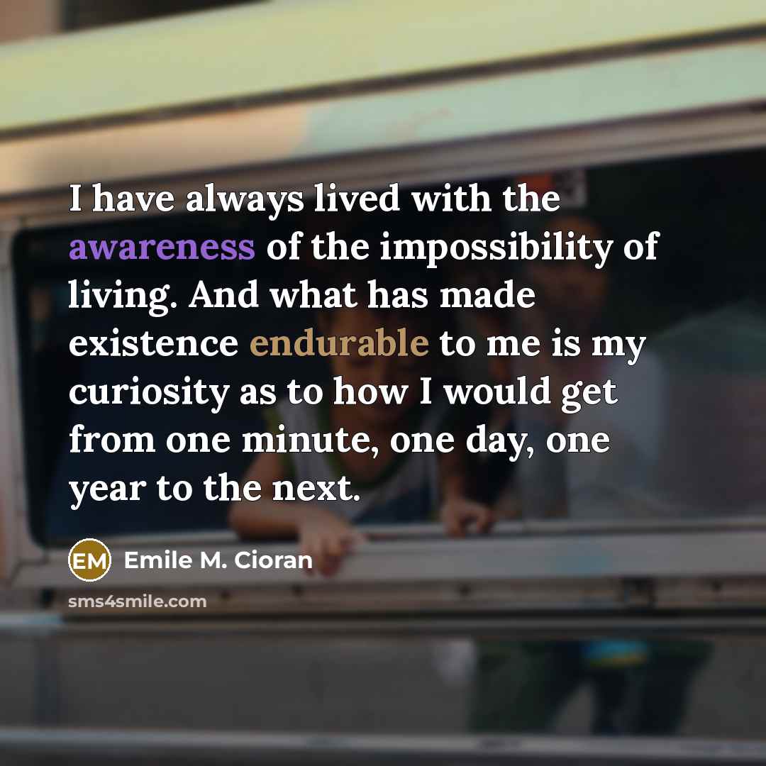 “I have always lived with the awareness of the impossibility of living. And what has made existence endurable to me is my curiosity as to how I would get from one minute, one day, one year to the next.” quote by Emile M. Cioran