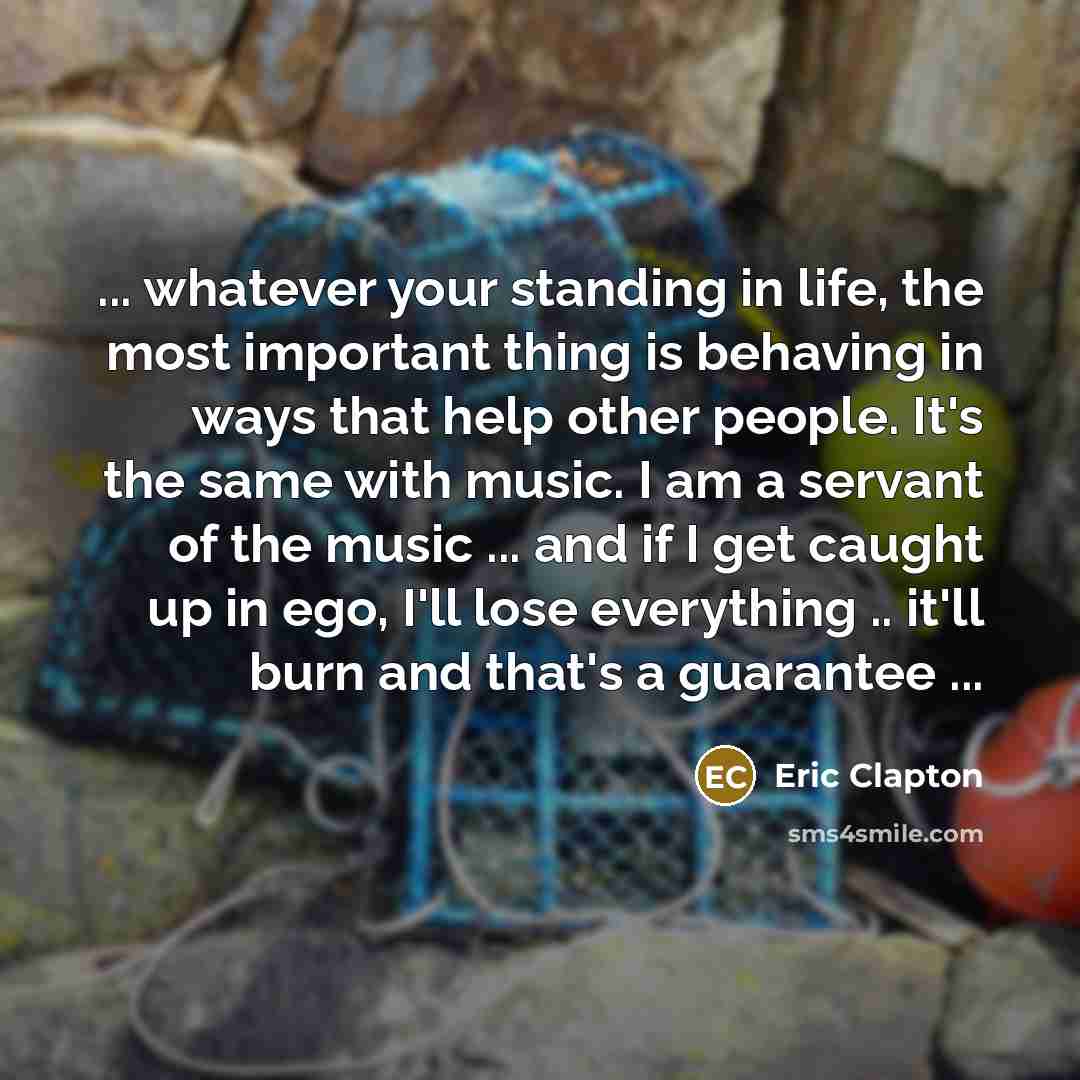 “... whatever your standing in life, the most important thing is behaving in ways that help other people. It's the same with music. I am a servant of the music ... and if I get caught up in ego, I'll lose everything .. it'll burn and that's a guarantee ...” quote by Eric Clapton
