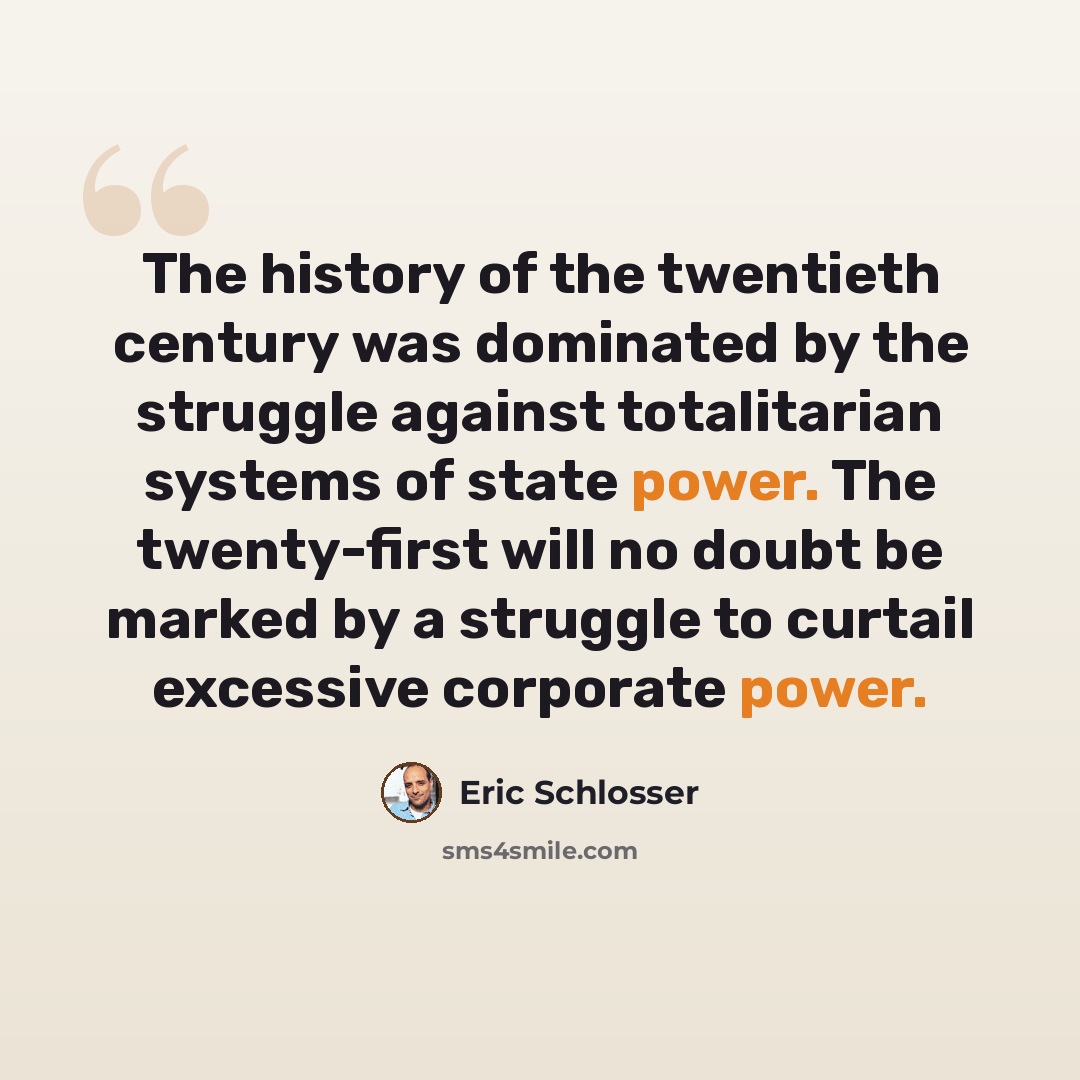 “The history of the twentieth century was dominated by the struggle against totalitarian systems of state power. The twenty-first will no doubt be marked by a struggle to curtail excessive corporate power.” quote by Eric Schlosser