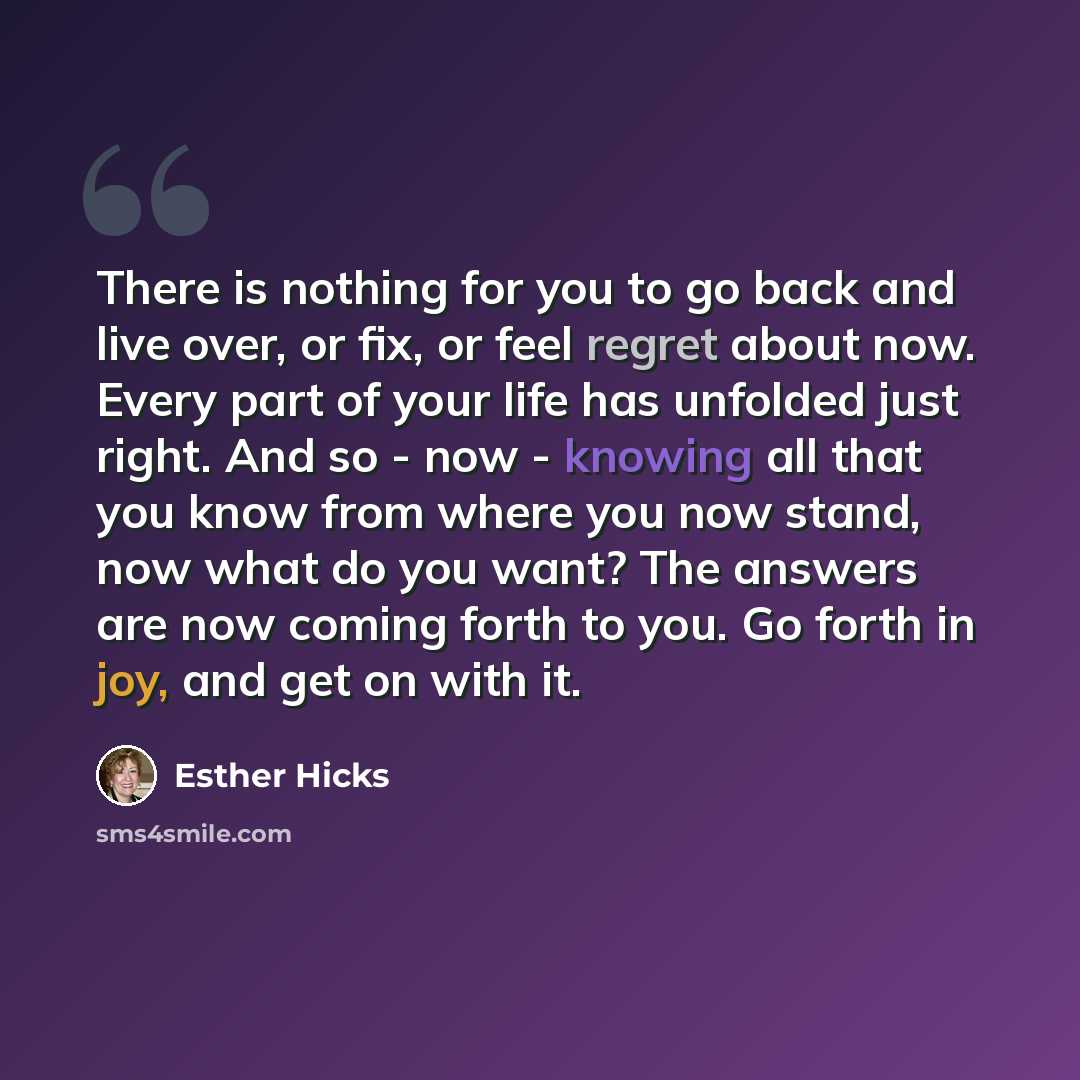 “There is nothing for you to go back and live over, or fix, or feel regret about now. Every part of your life has unfolded just right. And so - now - knowing all that you know from where you now stand, now what do you want? The answers are now coming forth to you. Go forth in joy, and get on with it.” quote by Esther Hicks
