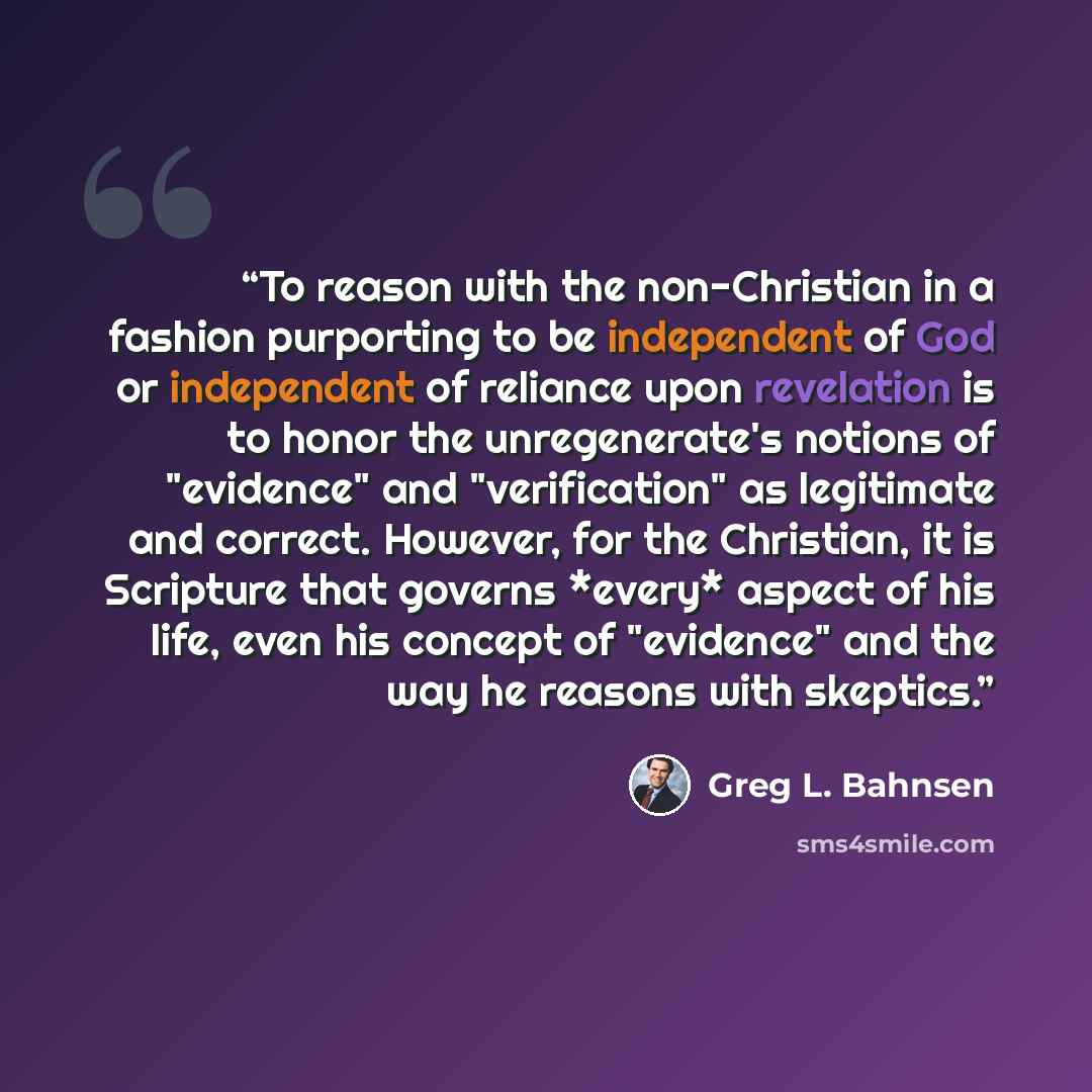 “To reason with the non-Christian in a fashion purporting to be independent of God or independent of reliance upon revelation is to honor the unregenerate's notions of "evidence" and "verification" as legitimate and correct. However, for the Christian, it is Scripture that governs *every* aspect of…” quote by Greg L. Bahnsen