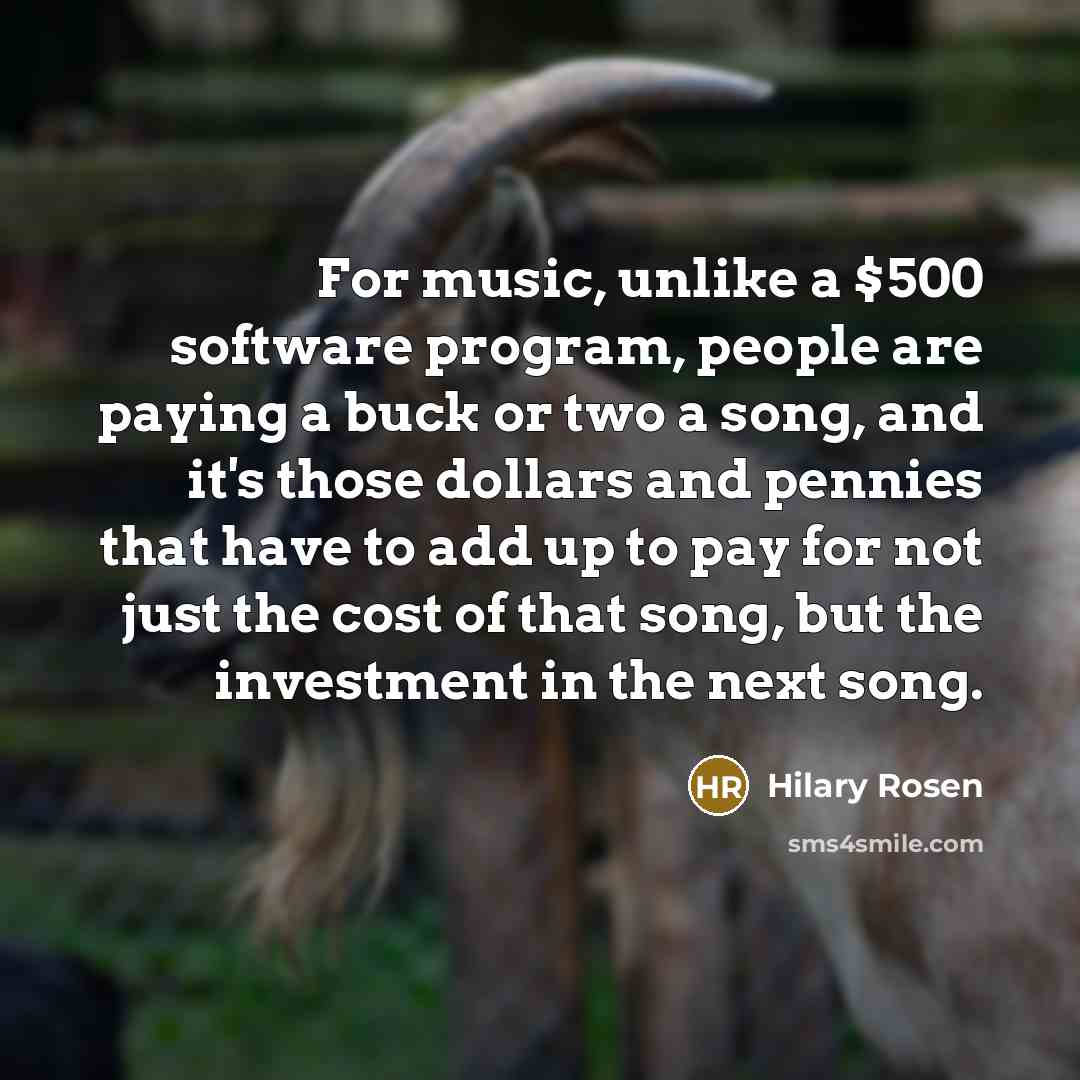 “For music, unlike a $500 software program, people are paying a buck or two a song, and it's those dollars and pennies that have to add up to pay for not just the cost of that song, but the investment in the next song.” quote by Hilary Rosen