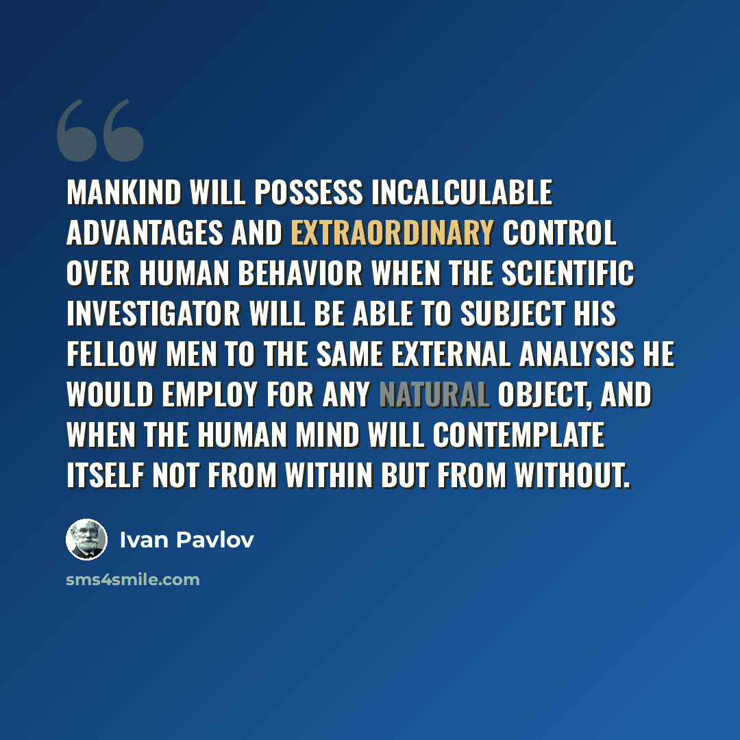 “Mankind will possess incalculable advantages and extraordinary control over human behavior when the scientific investigator will be able to subject his fellow men to the same external analysis he would employ for any natural object, and when the human mind will contemplate itself not from within…” quote by Ivan Pavlov