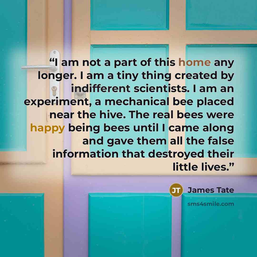 “I am not a part of this home any longer. I am a tiny thing created by indifferent scientists. I am an experiment, a mechanical bee placed near the hive. The real bees were happy being bees until I came along and gave them all the false information that destroyed their little lives.” quote by James Tate
