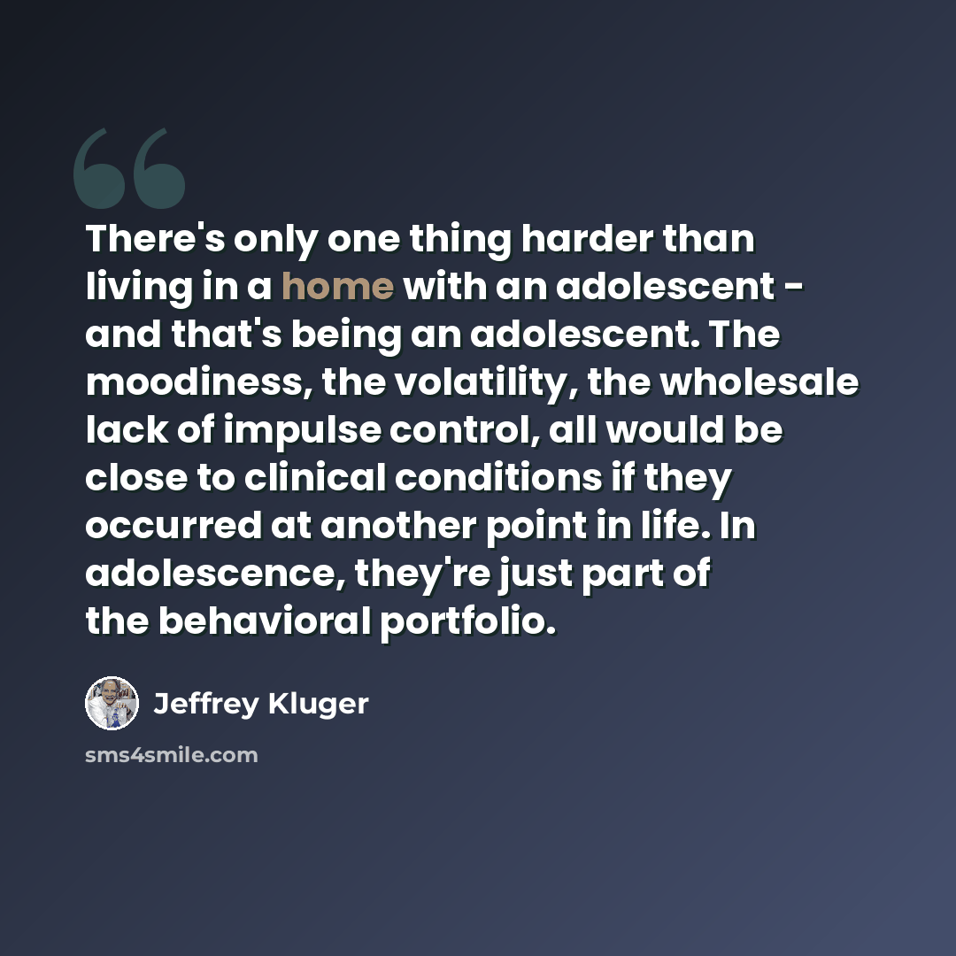 “There's only one thing harder than living in a home with an adolescent - and that's being an adolescent. The moodiness, the volatility, the wholesale lack of impulse control, all would be close to clinical conditions if they occurred at another point in life. In adolescence, they're just part of…” quote by Jeffrey Kluger