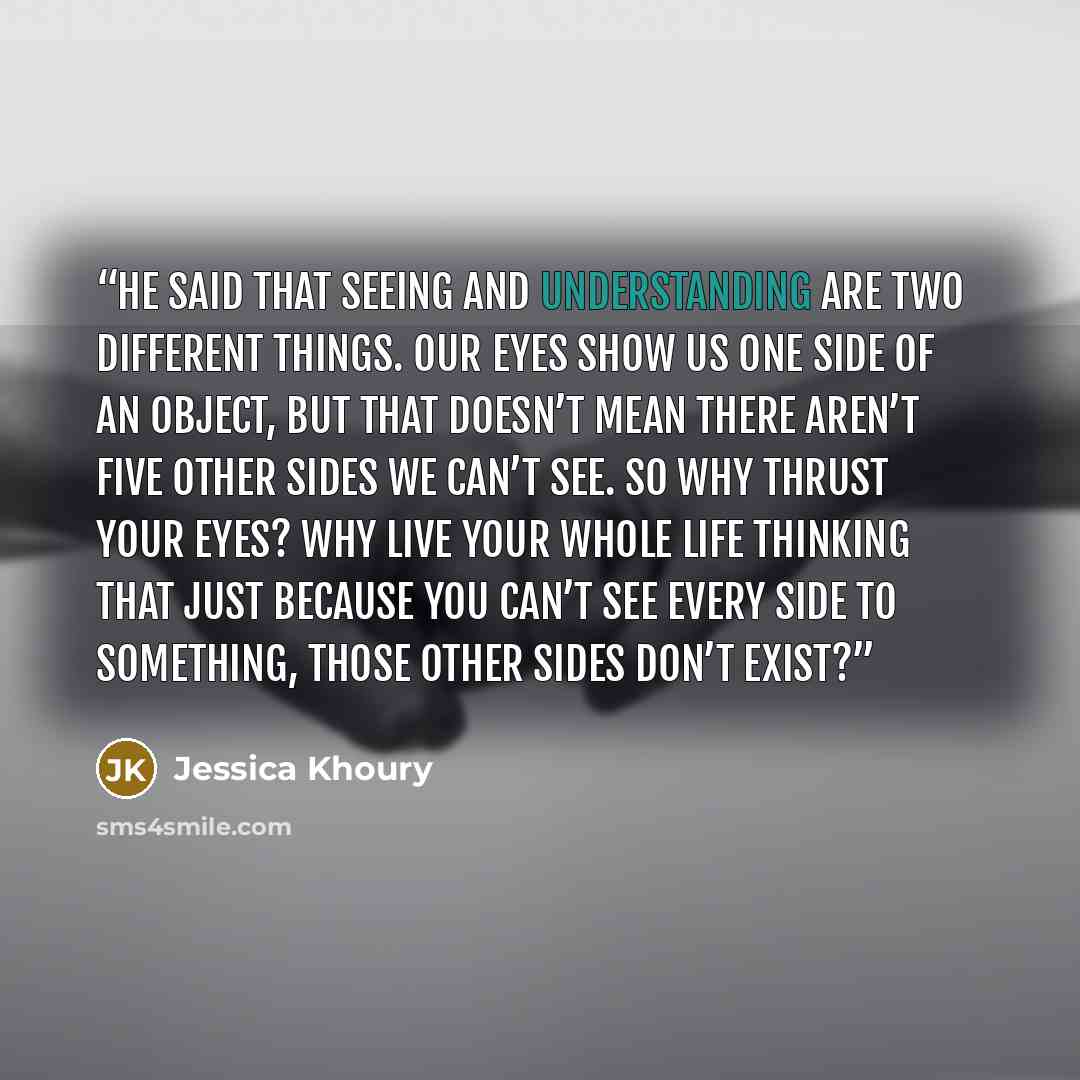 “He said that seeing and understanding are two different things. Our eyes show us one side of an object, but that doesn’t mean there aren’t five other sides we can’t see. So why thrust your eyes? Why live your whole life thinking that just because you can’t see every side to something, those other…” quote by Jessica Khoury