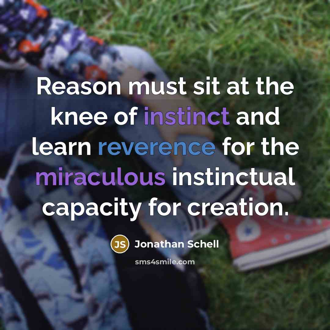 “Reason must sit at the knee of instinct and learn reverence for the miraculous instinctual capacity for creation.” quote by Jonathan Schell