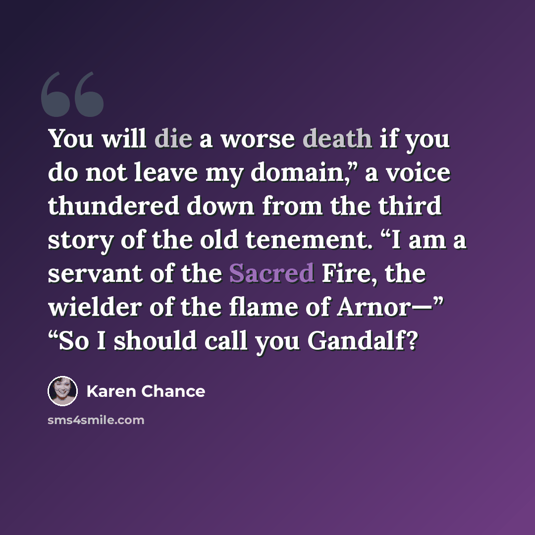 “You will die a worse death if you do not leave my domain,” a voice thundered down from the third story of the old tenement. “I am a servant of the Sacred Fire, the wielder of the flame of Arnor—” “So I should call you Gandalf?” quote by Karen Chance