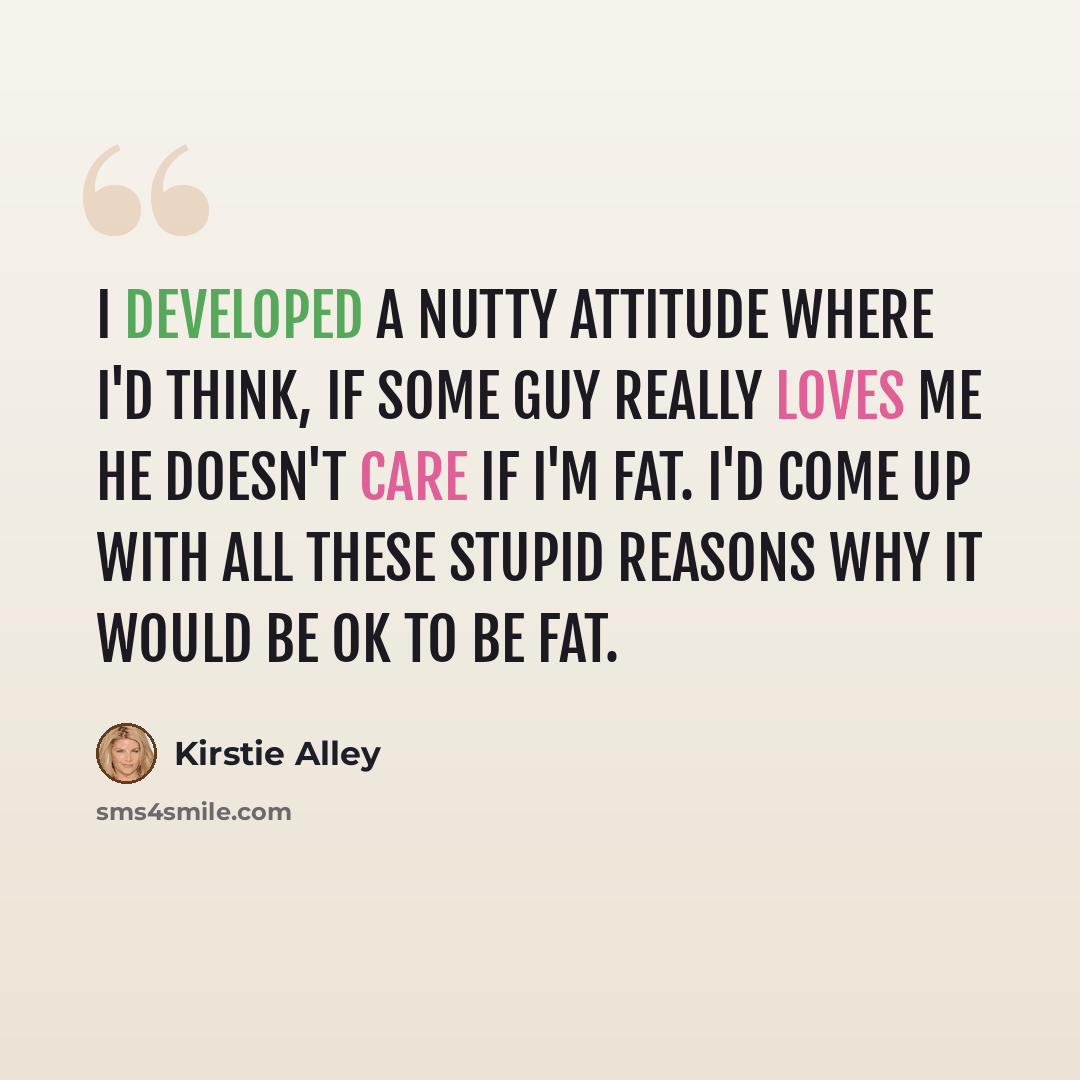“I developed a nutty attitude where I'd think, If some guy really loves me he doesn't care if I'm fat. I'd come up with all these stupid reasons why it would be OK to be fat.” quote by Kirstie Alley