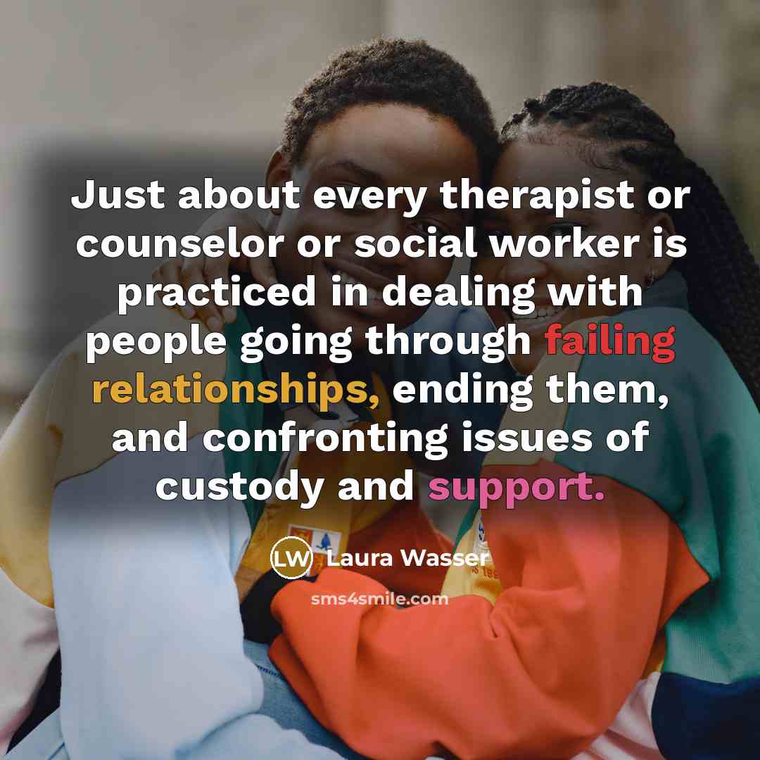 “Just about every therapist or counselor or social worker is practiced in dealing with people going through failing relationships, ending them, and confronting issues of custody and support.” quote by Laura Wasser