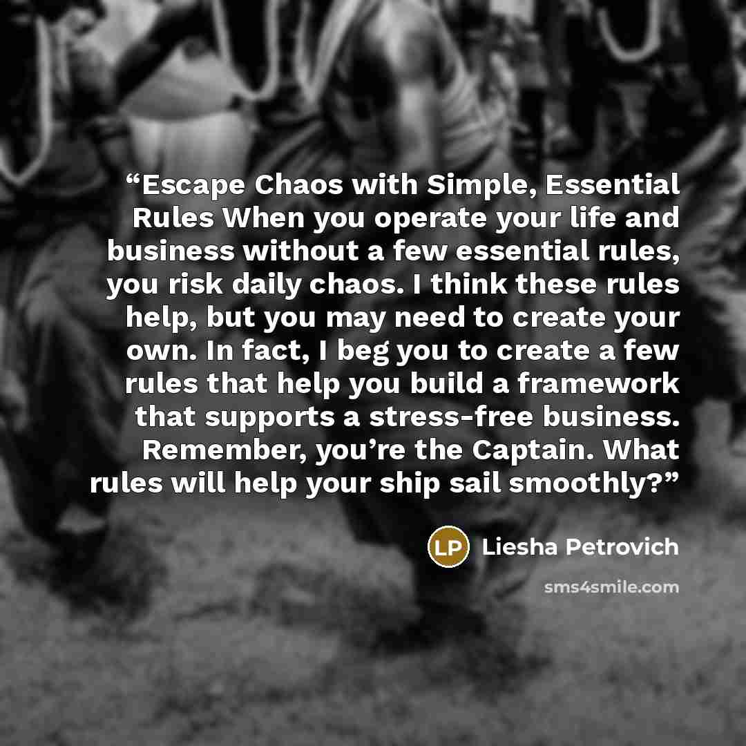 “Escape Chaos with Simple, Essential Rules When you operate your life and business without a few essential rules, you risk daily chaos. I think these rules help, but you may need to create your own. In fact, I beg you to create a few rules that help you build a framework that supports a stress-free…” quote by Liesha Petrovich