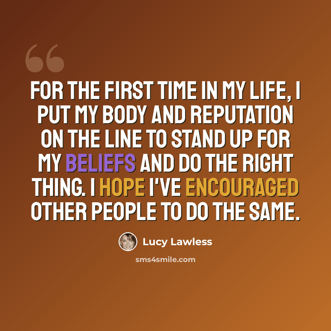“For the first time in my life, I put my body and reputation on the line to stand up for my beliefs and do the right thing. I hope I've encouraged other people to do the same.” quote by Lucy Lawless