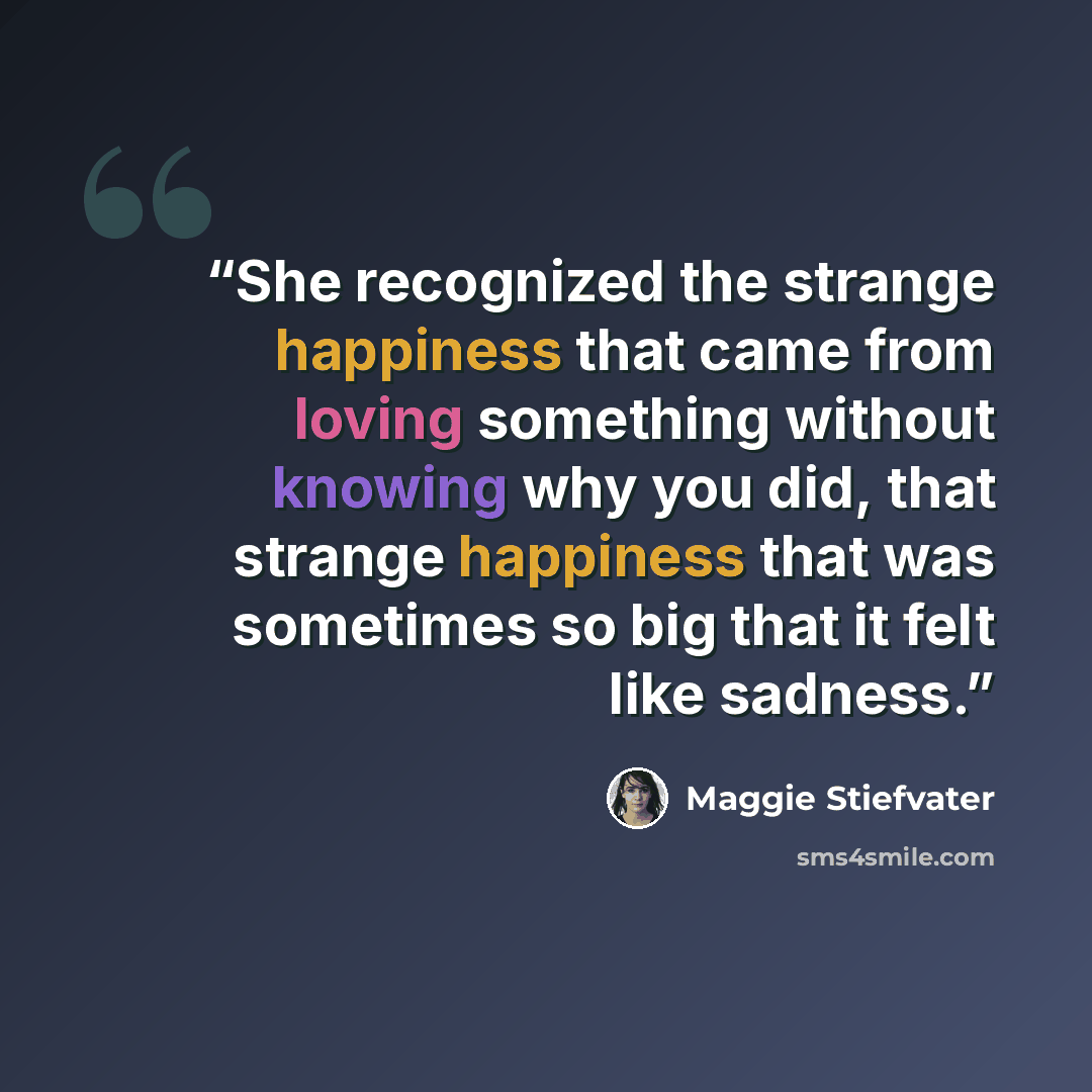 “She recognized the strange happiness that came from loving something without knowing why you did, that strange happiness that was sometimes so big that it felt like sadness.” quote by Maggie Stiefvater
