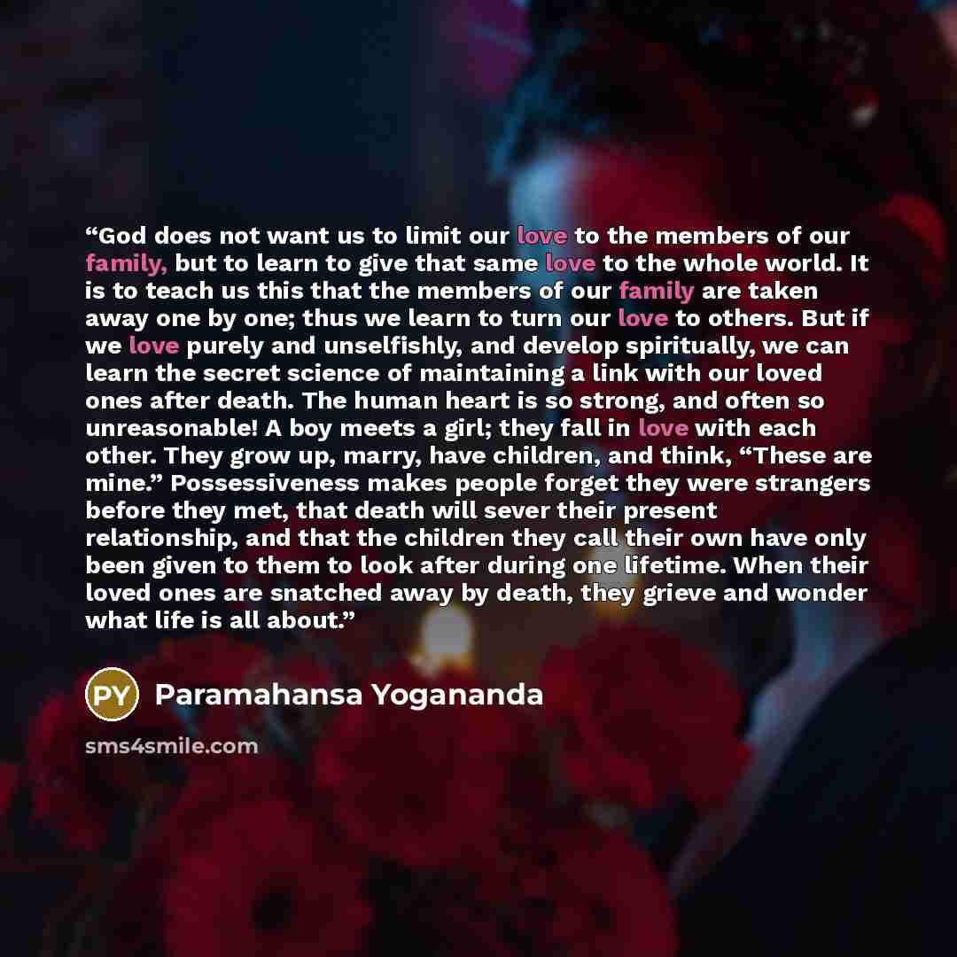 “God does not want us to limit our love to the members of our family, but to learn to give that same love to the whole world. It is to teach us this that the members of our family are taken away one by one; thus we learn to turn our love to others. But if we love purely and unselfishly, and develop…” quote by Paramahansa Yogananda