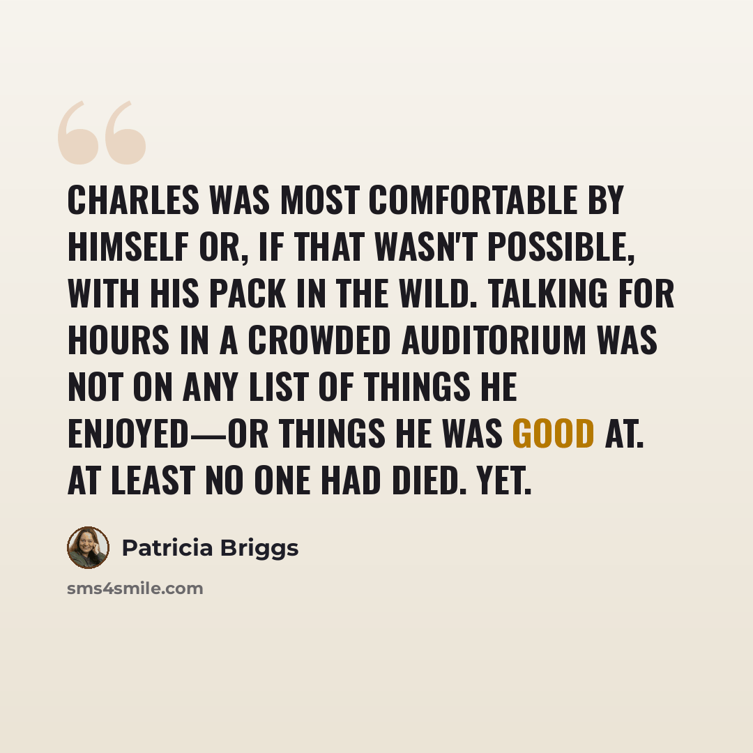 “Charles was most comfortable by himself or, if that wasn't possible, with his pack in the wild. Talking for hours in a crowded auditorium was not on any list of things he enjoyed—or things he was good at. At least no one had died. Yet.” quote by Patricia Briggs