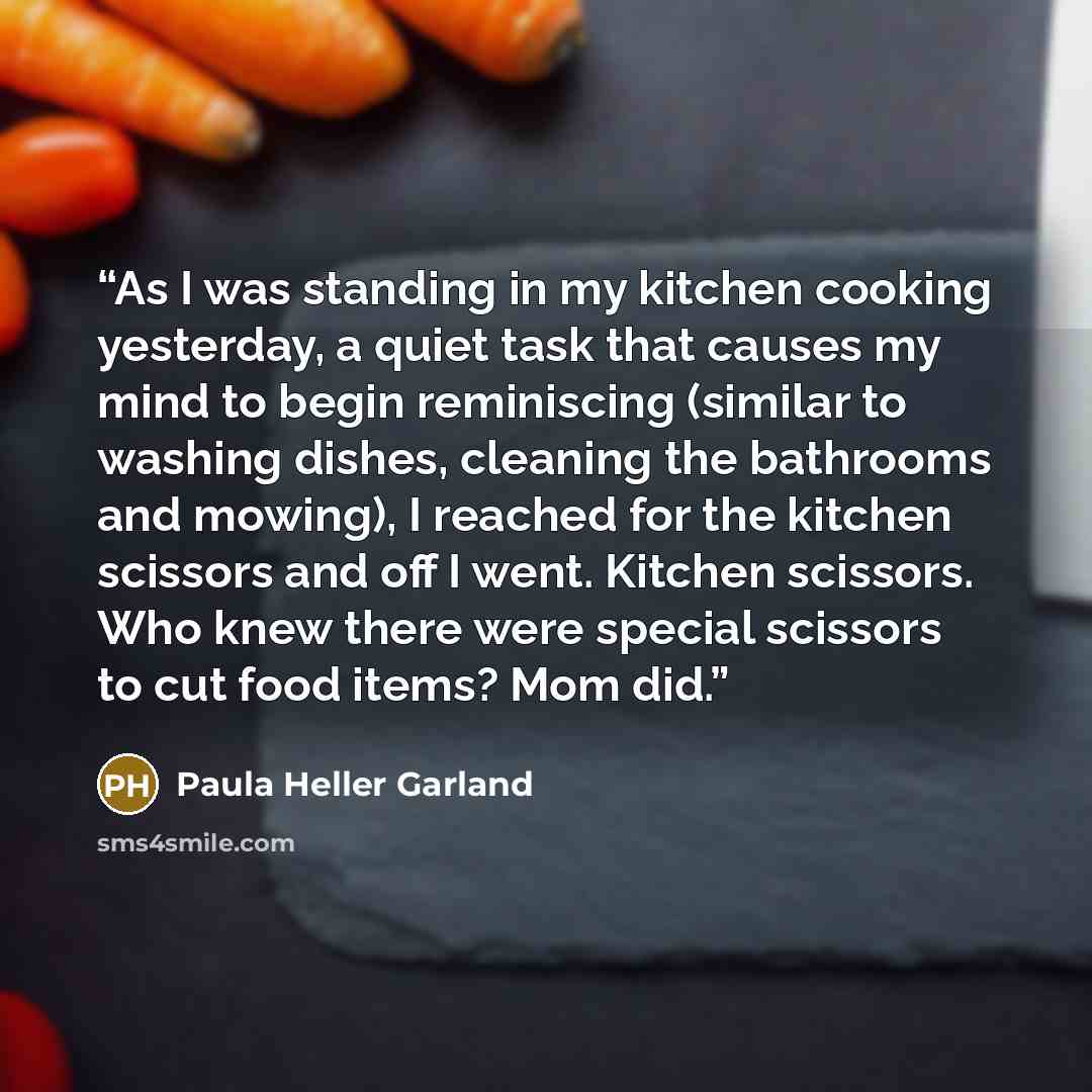 “As I was standing in my kitchen cooking yesterday, a quiet task that causes my mind to begin reminiscing (similar to washing dishes, cleaning the bathrooms and mowing), I reached for the kitchen scissors and off I went. Kitchen scissors. Who knew there were special scissors to cut food items? Mom…” quote by Paula Heller Garland
