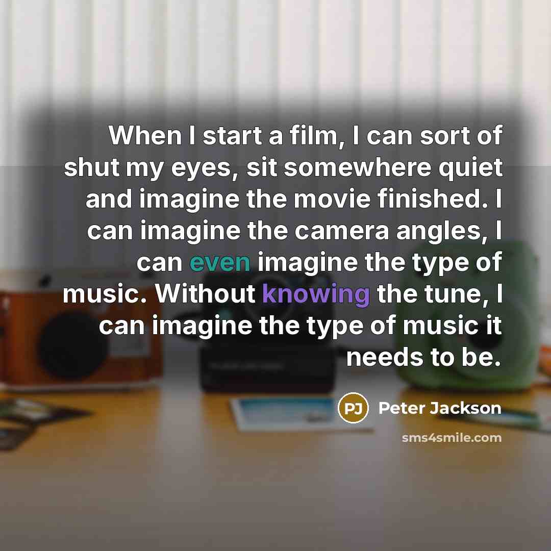 “When I start a film, I can sort of shut my eyes, sit somewhere quiet and imagine the movie finished. I can imagine the camera angles, I can even imagine the type of music. Without knowing the tune, I can imagine the type of music it needs to be.” quote by Peter Jackson