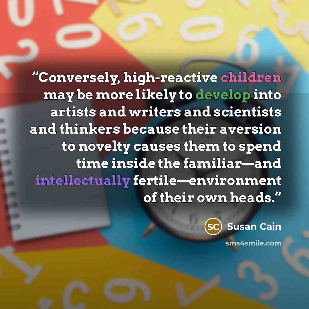 “Conversely, high-reactive children may be more likely to develop into artists and writers and scientists and thinkers because their aversion to novelty causes them to spend time inside the familiar—and intellectually fertile—environment of their own heads.” quote by Susan Cain