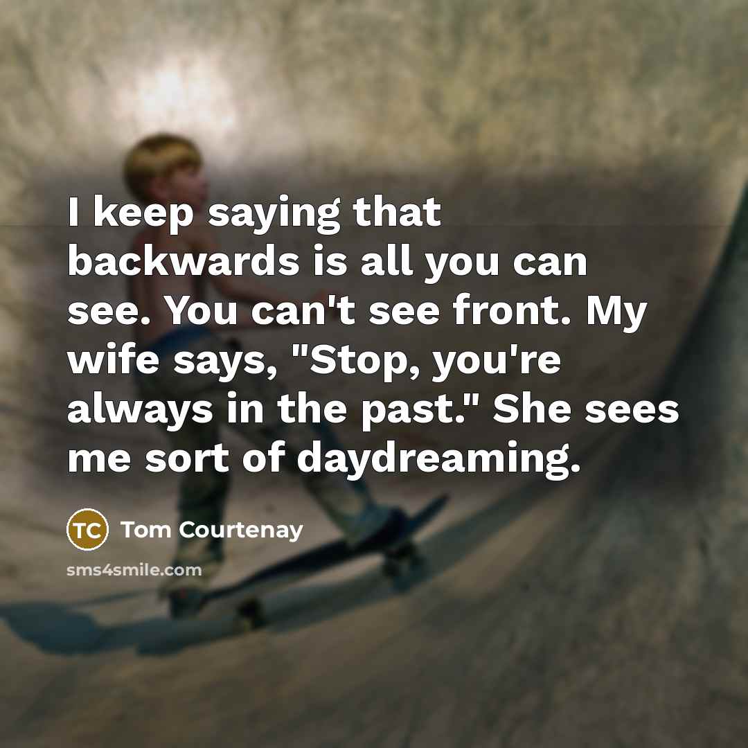 “I keep saying that backwards is all you can see. You can't see front. My wife says, "Stop, you're always in the past." She sees me sort of daydreaming.” quote by Tom Courtenay