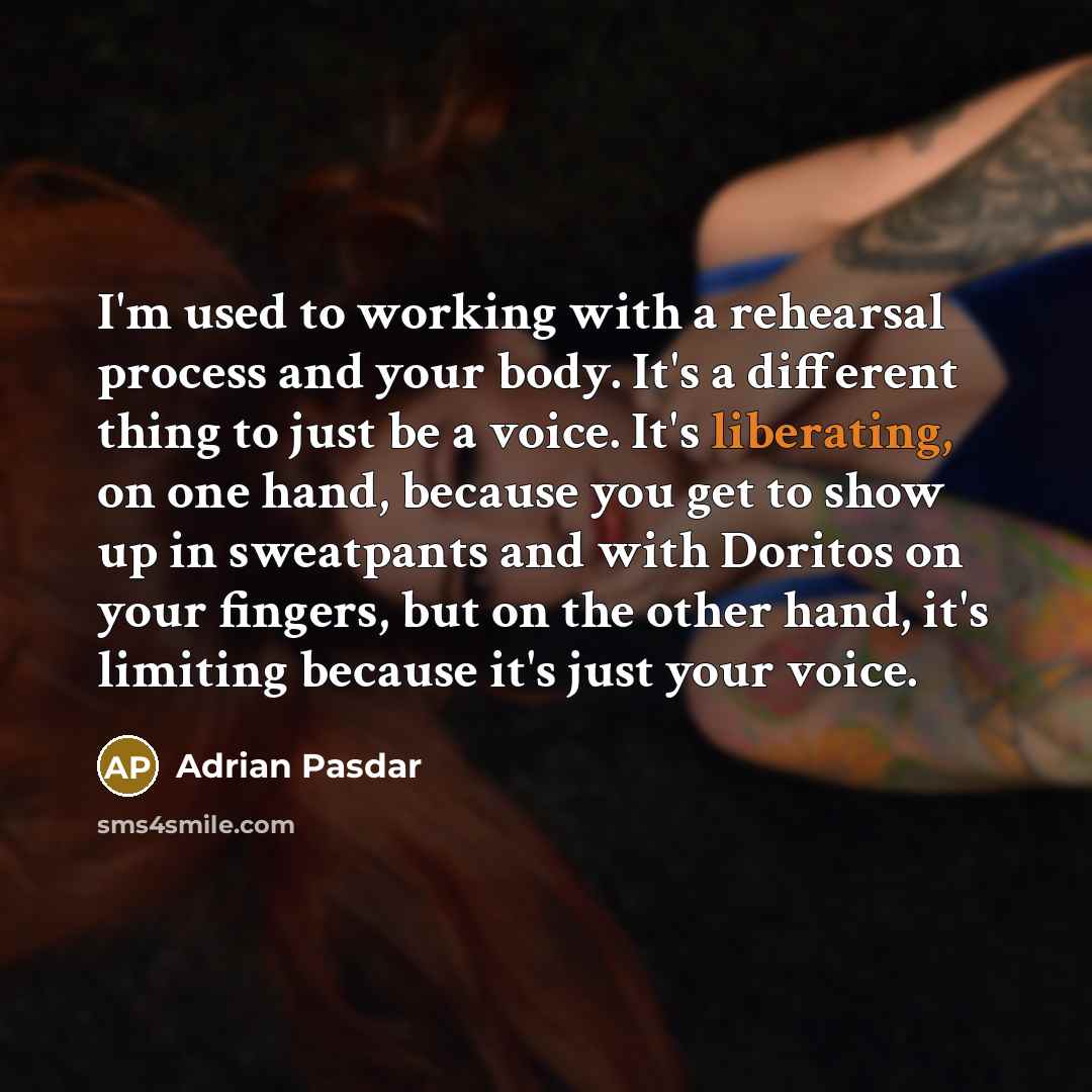 “I'm used to working with a rehearsal process and your body. It's a different thing to just be a voice. It's liberating, on one hand, because you get to show up in sweatpants and with Doritos on your fingers, but on the other hand, it's limiting because it's just your voice.” quote by Adrian Pasdar