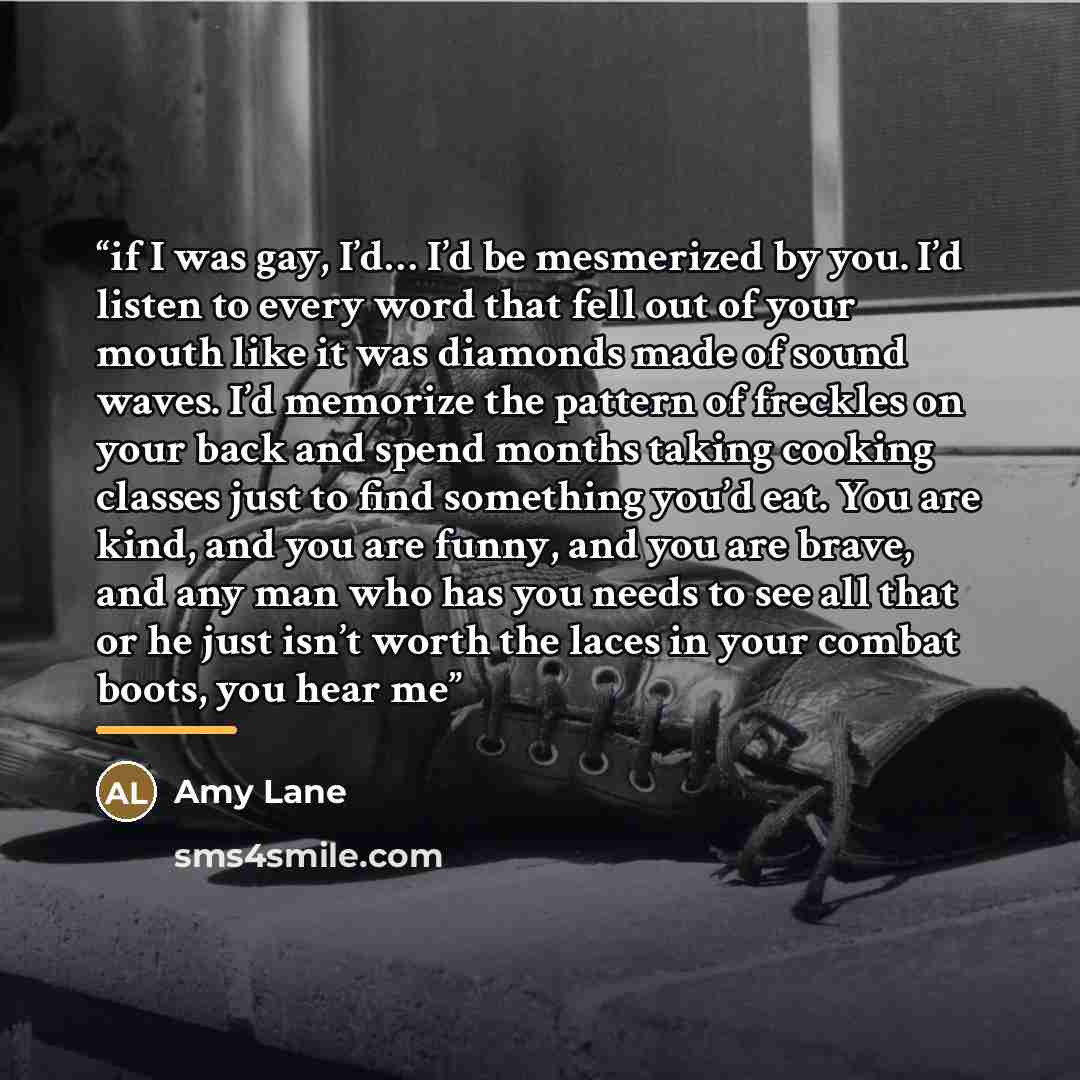 “if I was gay, I’d… I’d be mesmerized by you. I’d listen to every word that fell out of your mouth like it was diamonds made of sound waves. I’d memorize the pattern of freckles on your back and spend months taking cooking classes just to find something you’d eat. You are kind, and you are funny…” quote by Amy Lane