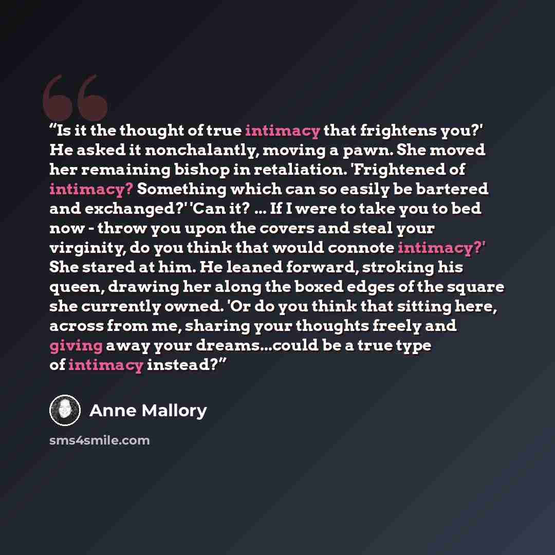 “Is it the thought of true intimacy that frightens you?' He asked it nonchalantly, moving a pawn. She moved her remaining bishop in retaliation. 'Frightened of intimacy? Something which can so easily be bartered and exchanged?' 'Can it? ... If I were to take you to bed now - throw you upon the…” quote by Anne Mallory