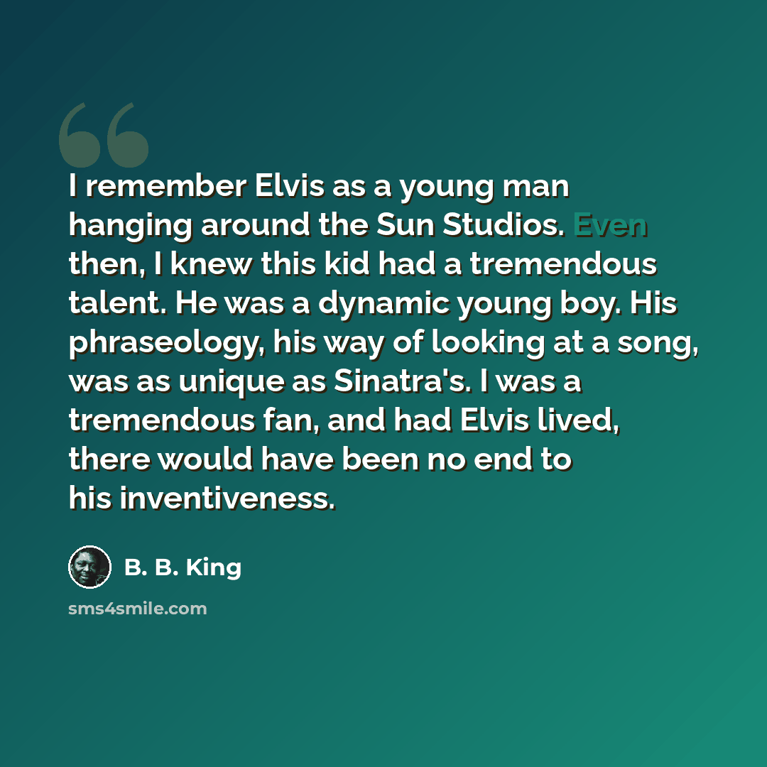 “I remember Elvis as a young man hanging around the Sun Studios. Even then, I knew this kid had a tremendous talent. He was a dynamic young boy. His phraseology, his way of looking at a song, was as unique as Sinatra's. I was a tremendous fan, and had Elvis lived, there would have been no end to…” quote by B. B. King